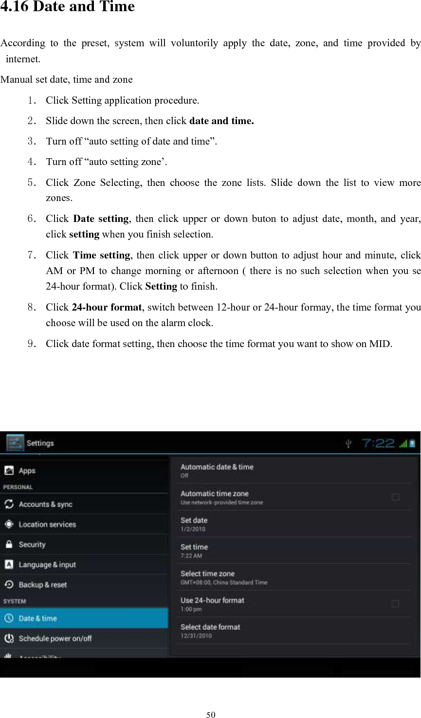      50 4.16 Date and Time According  to  the  preset,  system  will  voluntorily  apply  the  date,  zone,  and  time  provided  by internet. Manual set date, time and zone 1． Click Setting application procedure. 2． Slide down the screen, then click date and time. 3． Turn off “auto setting of date and time”. 4． Turn off “auto setting zone’. 5． Click  Zone  Selecting,  then  choose  the  zone  lists.  Slide  down  the  list  to  view  more zones. 6． Click  Date setting,  then  click  upper  or  down  buton  to  adjust  date,  month,  and  year, click setting when you finish selection. 7． Click Time setting, then click upper or  down button to adjust hour and minute, click AM  or PM to  change  morning or  afternoon  (  there is  no  such  selection when  you  se 24-hour format). Click Setting to finish. 8． Click 24-hour format, switch between 12-hour or 24-hour formay, the time format you choose will be used on the alarm clock. 9． Click date format setting, then choose the time format you want to show on MID.     