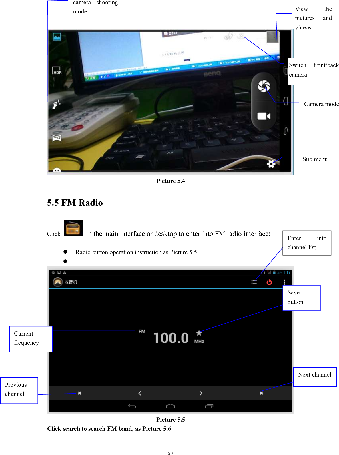      57  Picture 5.4 5.5 FM Radio Click    in the main interface or desktop to enter into FM radio interface:   Radio button operation instruction as Picture 5.5:    Picture 5.5 Click search to search FM band, as Picture 5.6  Enter  into channel list Save button Previous channel Next channel Current frequency View  the pictures  and videos  Switch  front/back camera  Sub menu  camera  shooting mode  Camera mode 