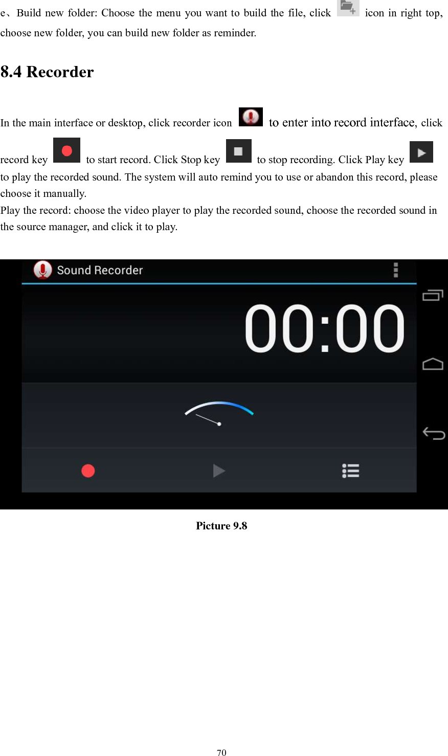      70 e、Build new folder: Choose the menu you want to build the file, click    icon in right top, choose new folder, you can build new folder as reminder. 8.4 Recorder In the main interface or desktop, click recorder icon   to enter into record interface, click record key    to start record. Click Stop key    to stop recording. Click Play key   to play the recorded sound. The system will auto remind you to use or abandon this record, please choose it manually. Play the record: choose the video player to play the recorded sound, choose the recorded sound in the source manager, and click it to play.     Picture 9.8