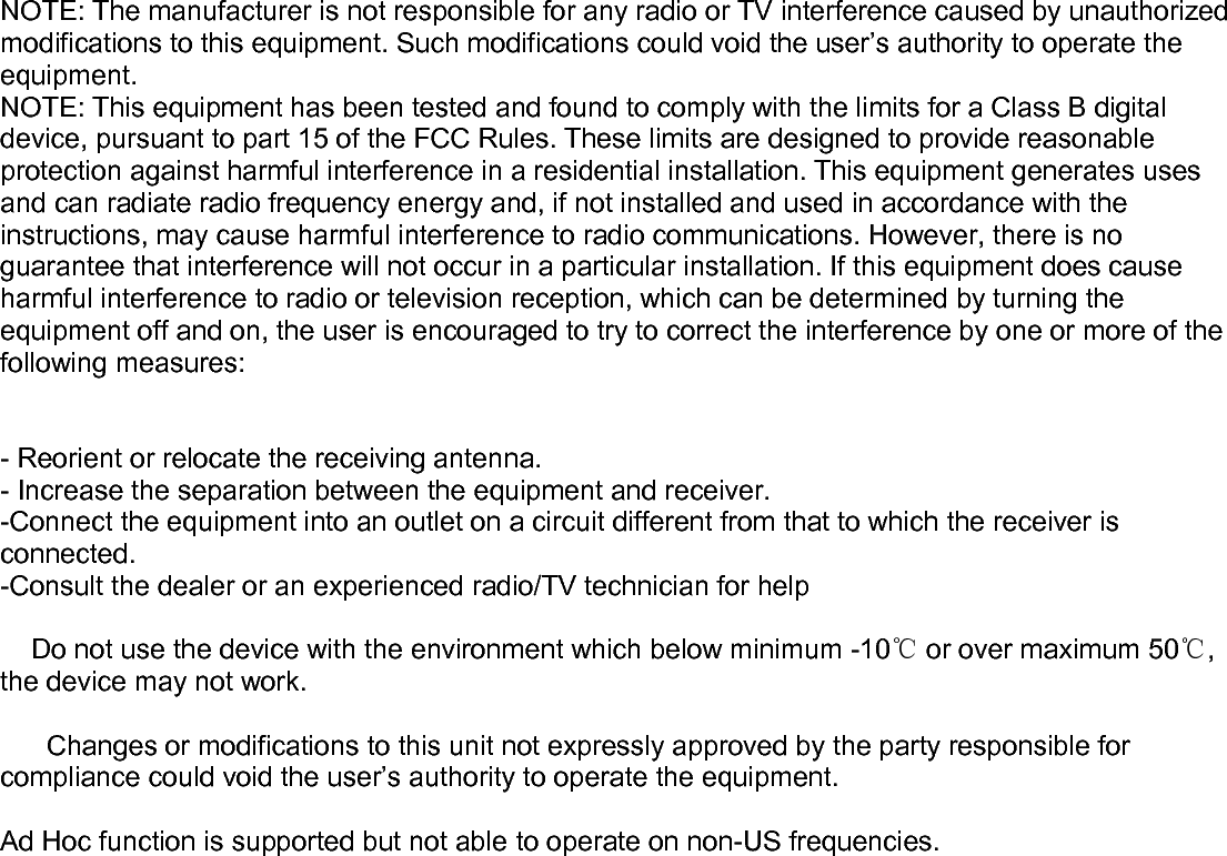    NOTE: The manufacturer is not responsible for any radio or TV interference caused by unauthorized modifications to this equipment. Such modifications could void the user’s authority to operate the equipment. NOTE: This equipment has been tested and found to comply with the limits for a Class B digital device, pursuant to part 15 of the FCC Rules. These limits are designed to provide reasonable protection against harmful interference in a residential installation. This equipment generates uses and can radiate radio frequency energy and, if not installed and used in accordance with the instructions, may cause harmful interference to radio communications. However, there is no guarantee that interference will not occur in a particular installation. If this equipment does cause harmful interference to radio or television reception, which can be determined by turning the equipment off and on, the user is encouraged to try to correct the interference by one or more of the following measures:   - Reorient or relocate the receiving antenna. - Increase the separation between the equipment and receiver. -Connect the equipment into an outlet on a circuit different from that to which the receiver is connected. -Consult the dealer or an experienced radio/TV technician for help      Do not use the device with the environment which below minimum -10℃ or over maximum 50℃, the device may not work.        Changes or modifications to this unit not expressly approved by the party responsible for compliance could void the user’s authority to operate the equipment.  Ad Hoc function is supported but not able to operate on non-US frequencies.  