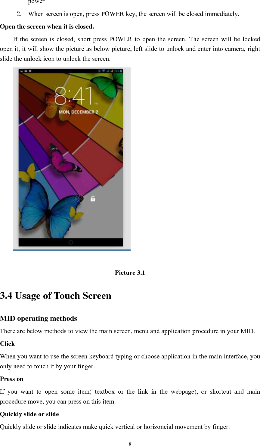      8 power   2. When screen is open, press POWER key, the screen will be closed immediately. Open the screen when it is closed. If  the  screen  is  closed,  short  press  POWER  to  open  the  screen.  The  screen  will  be  locked open it, it will show the picture as below picture, left slide to unlock and enter into camera, right slide the unlock icon to unlock the screen.   Picture 3.1 3.4 Usage of Touch Screen MID operating methods There are below methods to view the main screen, menu and application procedure in your MID. Click   When you want to use the screen keyboard typing or choose application in the main interface, you only need to touch it by your finger. Press on If  you  want  to  open  some  item(  textbox  or  the  link  in  the  webpage),  or  shortcut  and  main procedure move, you can press on this item. Quickly slide or slide Quickly slide or slide indicates make quick vertical or horizoncial movement by finger.   