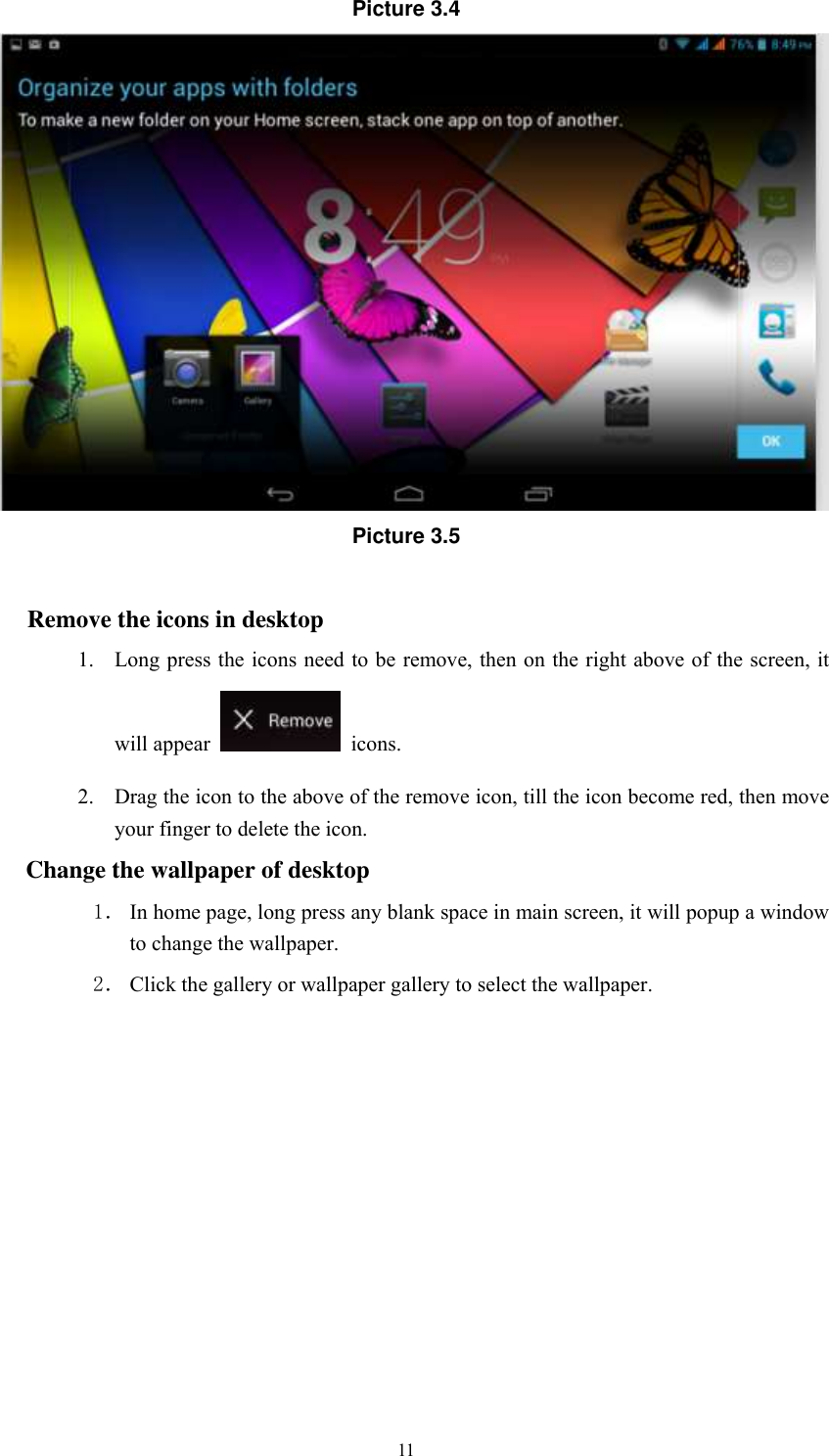      11 Picture 3.4  Picture 3.5  Remove the icons in desktop 1. Long press the icons need to be remove, then on the right above of the screen, it will appear    icons. 2. Drag the icon to the above of the remove icon, till the icon become red, then move your finger to delete the icon. Change the wallpaper of desktop 1． In home page, long press any blank space in main screen, it will popup a window to change the wallpaper.   2． Click the gallery or wallpaper gallery to select the wallpaper.       