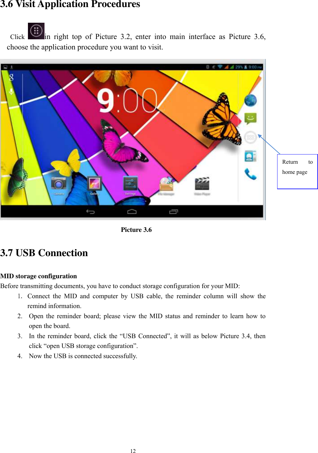      12 3.6 Visit Application Procedures Click  in  right  top  of  Picture  3.2,  enter  into  main  interface  as  Picture  3.6, choose the application procedure you want to visit.  Picture 3.6 3.7 USB Connection MID storage configuration Before transmitting documents, you have to conduct storage configuration for your MID:   1. Connect  the  MID  and  computer  by  USB  cable,  the  reminder  column  will  show  the remind information. 2. Open  the  reminder  board;  please  view  the  MID  status  and  reminder  to  learn  how  to open the board. 3. In the reminder  board,  click the  “USB  Connected”,  it will as  below  Picture 3.4,  then click “open USB storage configuration”. 4. Now the USB is connected successfully. Return  to home page 