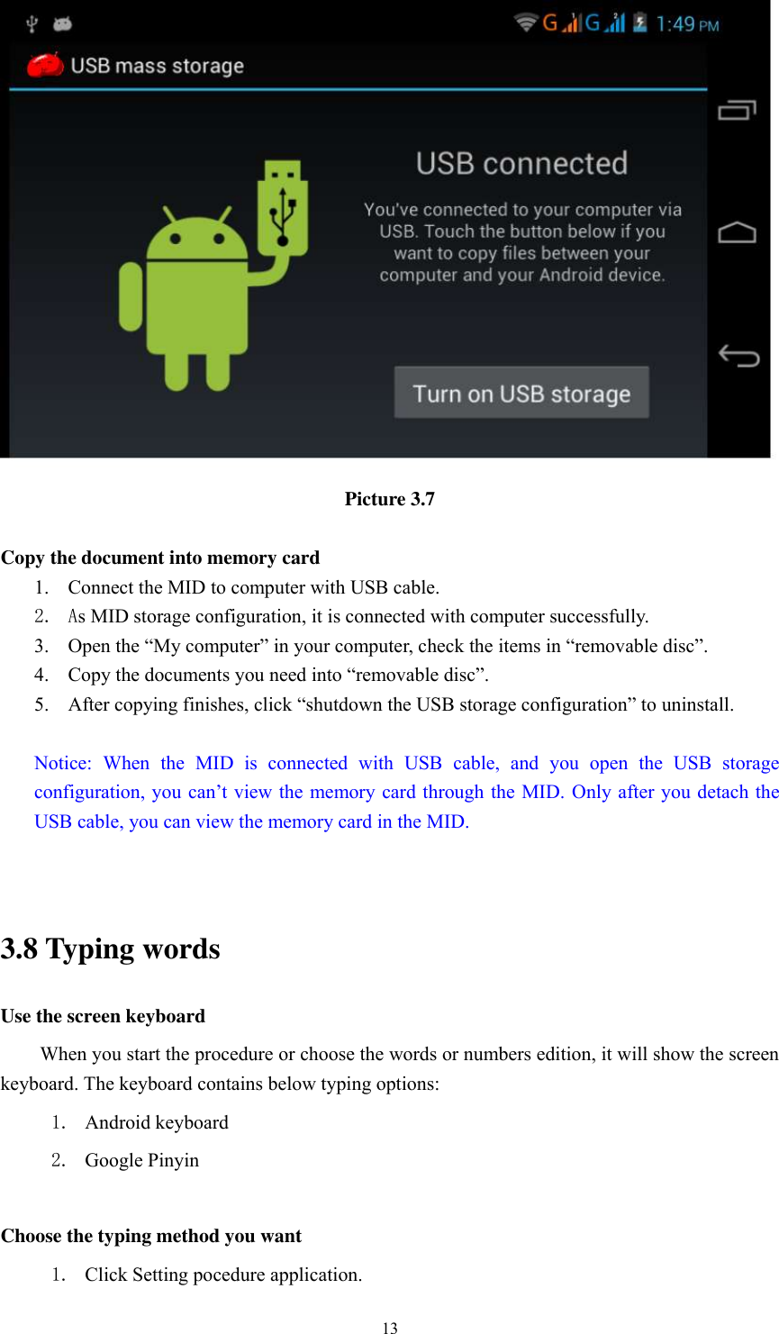      13  Picture 3.7  Copy the document into memory card 1. Connect the MID to computer with USB cable. 2. As MID storage configuration, it is connected with computer successfully.   3. Open the “My computer” in your computer, check the items in “removable disc”. 4. Copy the documents you need into “removable disc”. 5. After copying finishes, click “shutdown the USB storage configuration” to uninstall.  Notice:  When  the  MID  is  connected  with  USB  cable,  and  you  open  the  USB  storage configuration, you can’t view the memory card through the MID. Only after you detach the USB cable, you can view the memory card in the MID.   3.8 Typing words Use the screen keyboard When you start the procedure or choose the words or numbers edition, it will show the screen keyboard. The keyboard contains below typing options: 1. Android keyboard 2. Google Pinyin            Choose the typing method you want 1. Click Setting pocedure application. 