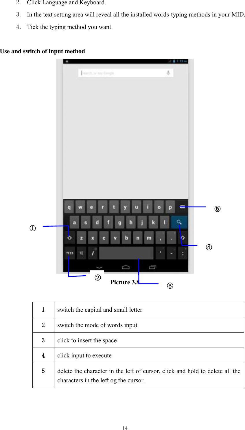      14 2. Click Language and Keyboard. 3. In the text setting area will reveal all the installed words-typing methods in your MID.   4. Tick the typing method you want.  Use and switch of input method  Picture 3.8  1 switch the capital and small letter   2 switch the mode of words input   3 click to insert the space 4 click input to execute 5 delete the character in the left of cursor, click and hold to delete all the characters in the left og the cursor.   ① ② ③3 ⑤ ④ 