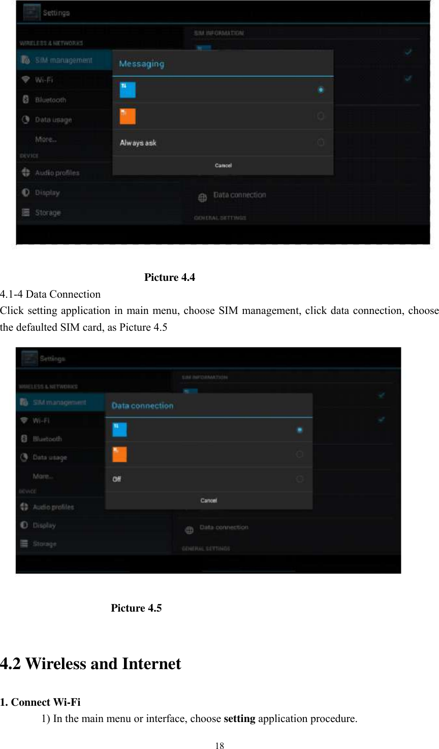      18                                                    Picture 4.4 4.1-4 Data Connection Click setting application in main menu, choose SIM management, click data connection, choose the defaulted SIM card, as Picture 4.5                                          Picture 4.5    4.2 Wireless and Internet 1. Connect Wi-Fi 1) In the main menu or interface, choose setting application procedure. 