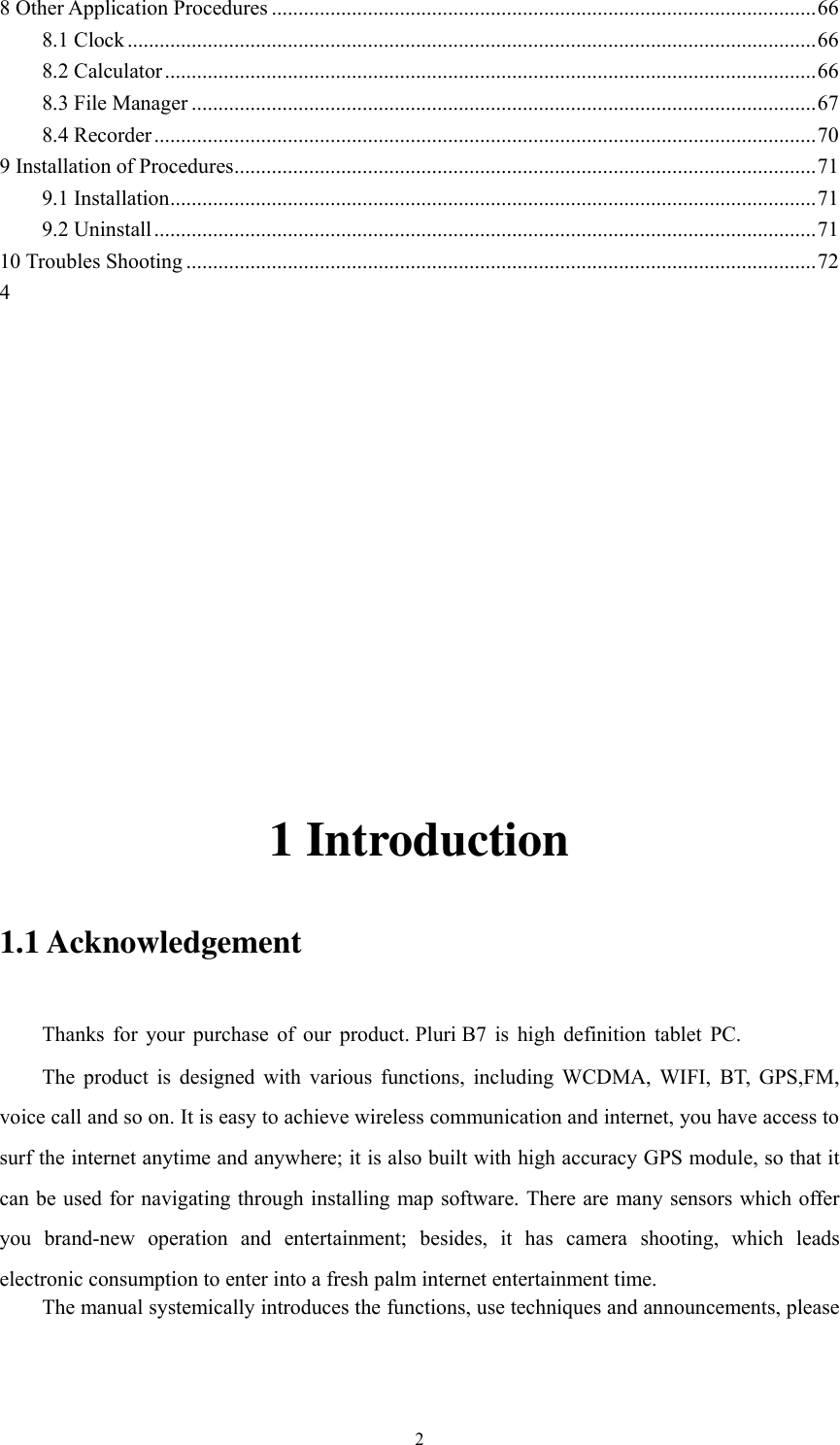       2 8 Other Application Procedures ...................................................................................................... 66 8.1 Clock ................................................................................................................................. 66 8.2 Calculator .......................................................................................................................... 66 8.3 File Manager ..................................................................................................................... 67 8.4 Recorder ............................................................................................................................ 70 9 Installation of Procedures ............................................................................................................. 71 9.1 Installation ......................................................................................................................... 71 9.2 Uninstall ............................................................................................................................ 71 10 Troubles Shooting ...................................................................................................................... 72 4       1 Introduction 1.1 Acknowledgement     Thanks  for  your  purchase  of  our  product. Pluri B7  is  high  definition  tablet  PC. The  product  is  designed  with  various  functions,  including  WCDMA,  WIFI,  BT,  GPS,FM, voice call and so on. It is easy to achieve wireless communication and internet, you have access to surf the internet anytime and anywhere; it is also built with high accuracy GPS module, so that it can be used for navigating through installing map software. There are many sensors which offer you  brand-new  operation  and  entertainment;  besides,  it  has  camera  shooting,  which  leads electronic consumption to enter into a fresh palm internet entertainment time.   The manual systemically introduces the functions, use techniques and announcements, please 