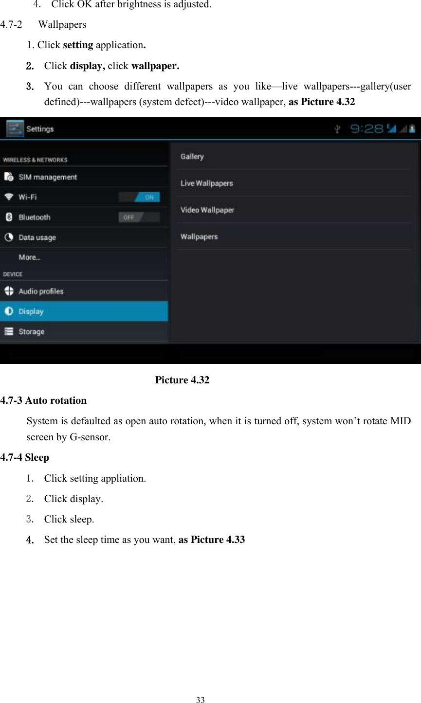      33  4. Click OK after brightness is adjusted. 4.7-2   Wallpapers 1. Click setting application. 2. Click display, click wallpaper. 3. You  can  choose  different  wallpapers  as  you  like—live  wallpapers---gallery(user defined)---wallpapers (system defect)---video wallpaper, as Picture 4.32                               Picture 4.32 4.7-3 Auto rotation System is defaulted as open auto rotation, when it is turned off, system won’t rotate MID screen by G-sensor. 4.7-4 Sleep 1. Click setting appliation. 2. Click display. 3. Click sleep. 4. Set the sleep time as you want, as Picture 4.33 