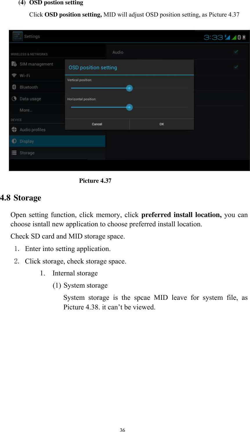      36 (4) OSD postion setting Click OSD position setting, MID will adjust OSD position setting, as Picture 4.37                             Picture 4.37 4.8 Storage Open setting function, click memory, click preferred install location, you  can choose isntall new application to choose preferred install location. Check SD card and MID storage space. 1. Enter into setting application. 2. Click storage, check storage space. 1. Internal storage (1) System storage System  storage  is  the  spcae  MID  leave  for  system  file,  as Picture 4.38. it can’t be viewed. 