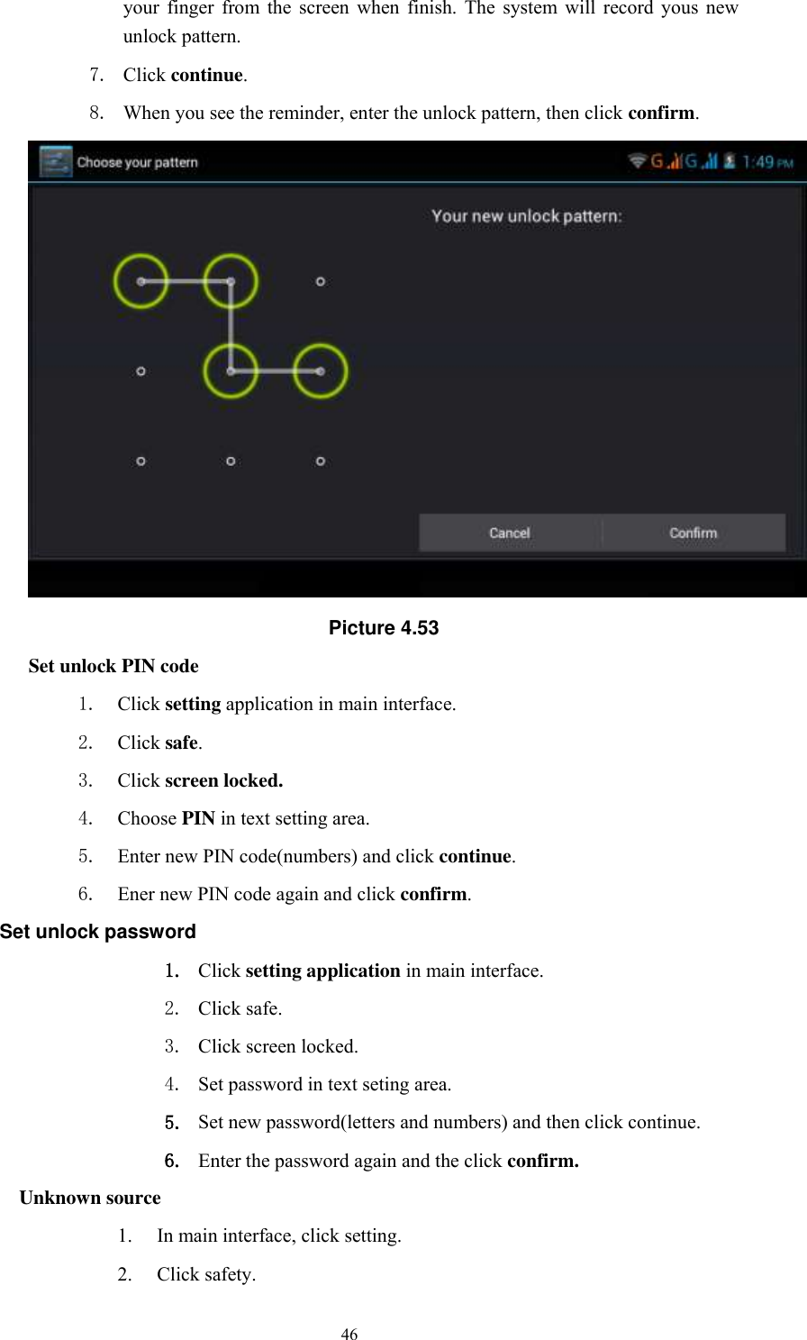      46 your  finger  from  the  screen  when  finish.  The  system  will  record  yous  new unlock pattern. 7. Click continue. 8. When you see the reminder, enter the unlock pattern, then click confirm.  Picture 4.53 Set unlock PIN code 1. Click setting application in main interface. 2. Click safe. 3. Click screen locked. 4. Choose PIN in text setting area.   5. Enter new PIN code(numbers) and click continue. 6. Ener new PIN code again and click confirm. Set unlock password 1. Click setting application in main interface.   2. Click safe. 3. Click screen locked. 4. Set password in text seting area. 5. Set new password(letters and numbers) and then click continue. 6. Enter the password again and the click confirm. Unknown source 1. In main interface, click setting. 2. Click safety. 
