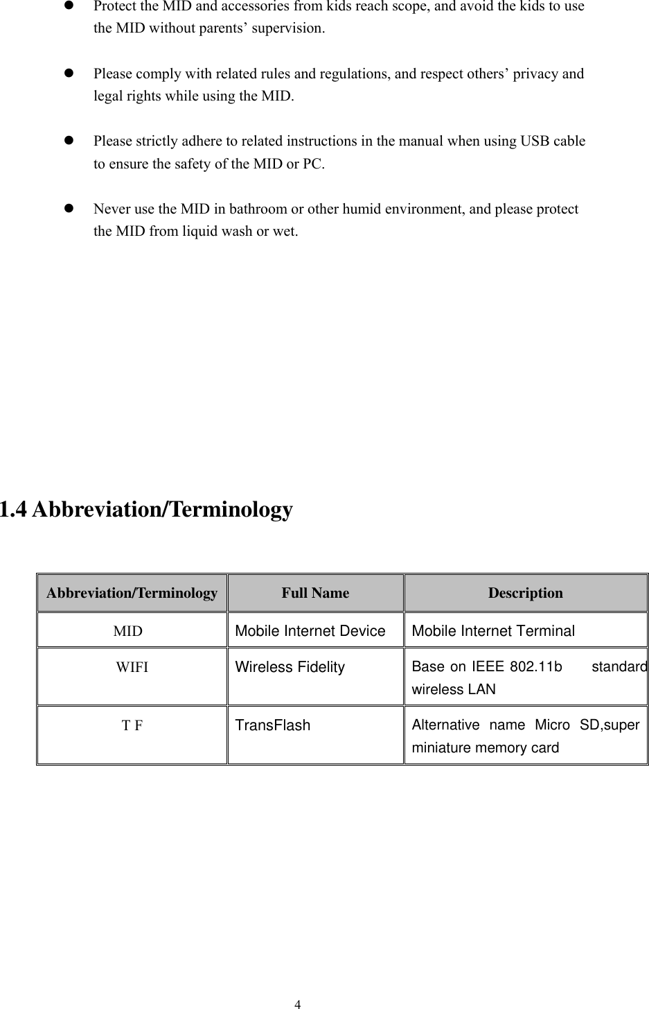       4   Protect the MID and accessories from kids reach scope, and avoid the kids to use the MID without parents’ supervision.   Please comply with related rules and regulations, and respect others’ privacy and legal rights while using the MID.   Please strictly adhere to related instructions in the manual when using USB cable to ensure the safety of the MID or PC.   Never use the MID in bathroom or other humid environment, and please protect the MID from liquid wash or wet.           1.4 Abbreviation/Terminology  Abbreviation/Terminology  Full Name  Description MID  Mobile Internet Device Mobile Internet Terminal WIFI Wireless Fidelity Base on IEEE 802.11bJQstandard wireless LAN T F  TransFlash  Alternative  name  Micro  SD,super miniature memory card       