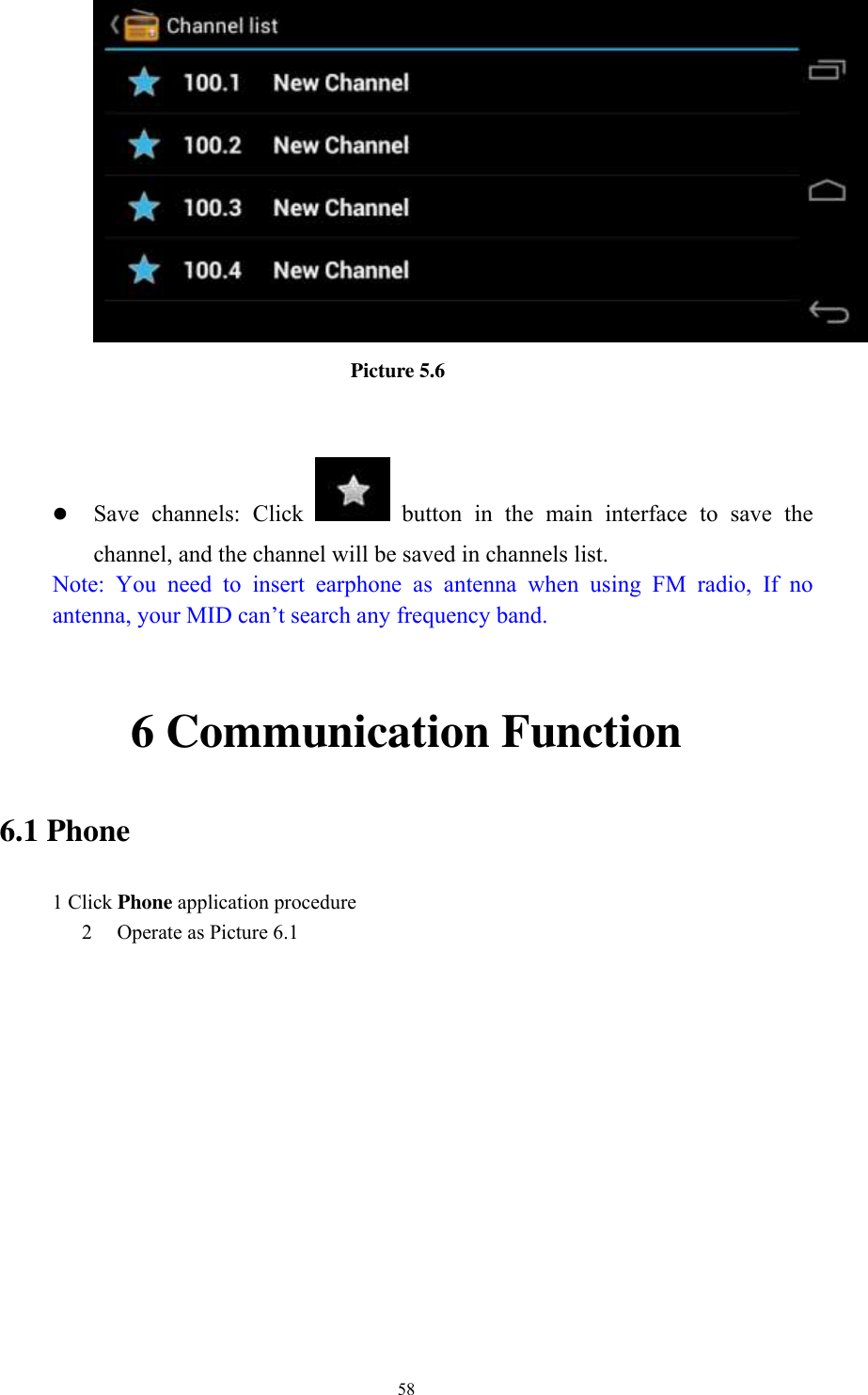      58                           Picture 5.6    Save  channels:  Click    button  in  the  main  interface  to  save  the channel, and the channel will be saved in channels list. Note:  You  need  to  insert  earphone  as  antenna  when  using  FM  radio,  If  no antenna, your MID can’t search any frequency band.  6 Communication Function 6.1 Phone 1 Click Phone application procedure 2 Operate as Picture 6.1      