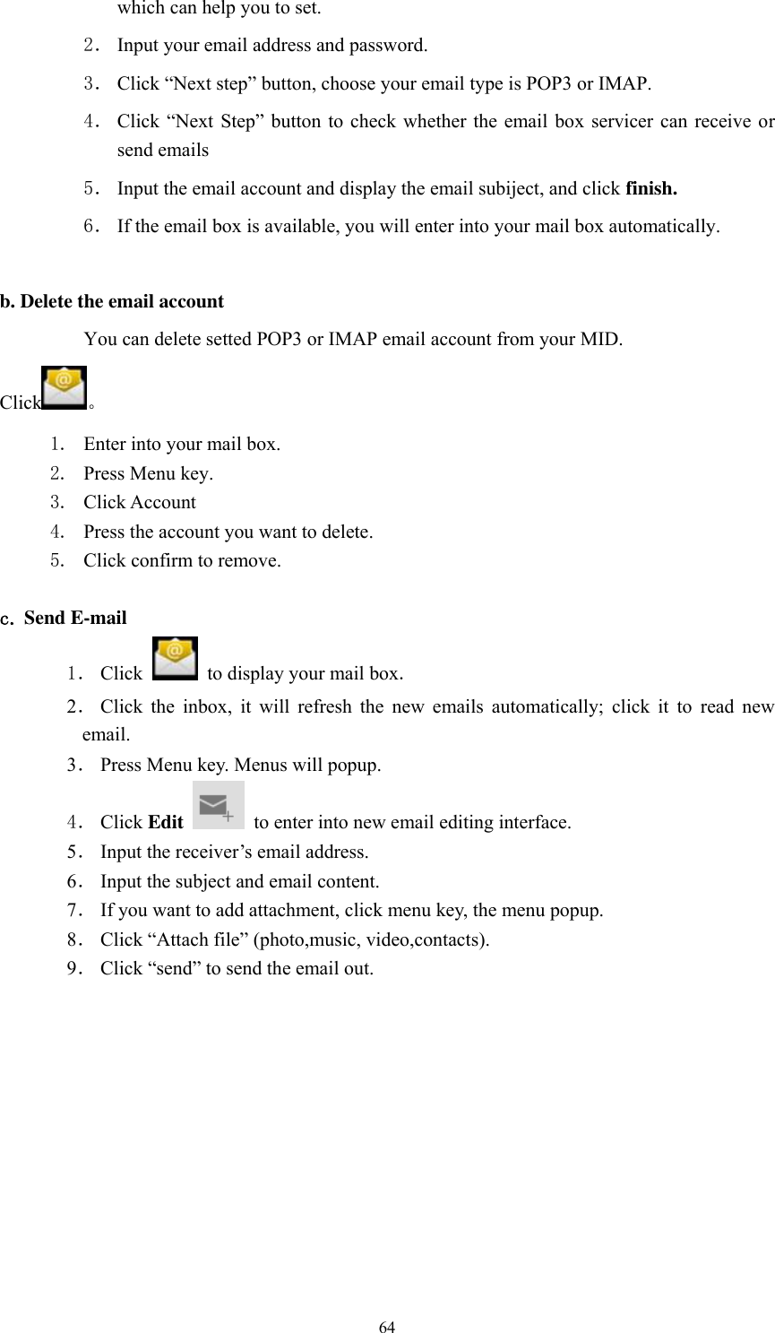      64 which can help you to set.   2． Input your email address and password. 3． Click “Next step” button, choose your email type is POP3 or IMAP. 4． Click  “Next Step”  button to check  whether the email  box  servicer can  receive or send emails 5． Input the email account and display the email subiject, and click finish. 6． If the email box is available, you will enter into your mail box automatically.  b. Delete the email account You can delete setted POP3 or IMAP email account from your MID. Click 。 1. Enter into your mail box. 2. Press Menu key. 3. Click Account 4. Press the account you want to delete. 5. Click confirm to remove.  c. Send E-mail 1． Click    to display your mail box. 2． Click  the  inbox,  it  will  refresh  the  new  emails  automatically;  click  it  to  read  new email. 3． Press Menu key. Menus will popup. 4． Click Edit   to enter into new email editing interface. 5． Input the receiver’s email address.   6． Input the subject and email content. 7． If you want to add attachment, click menu key, the menu popup. 8． Click “Attach file” (photo,music, video,contacts). 9． Click “send” to send the email out. 