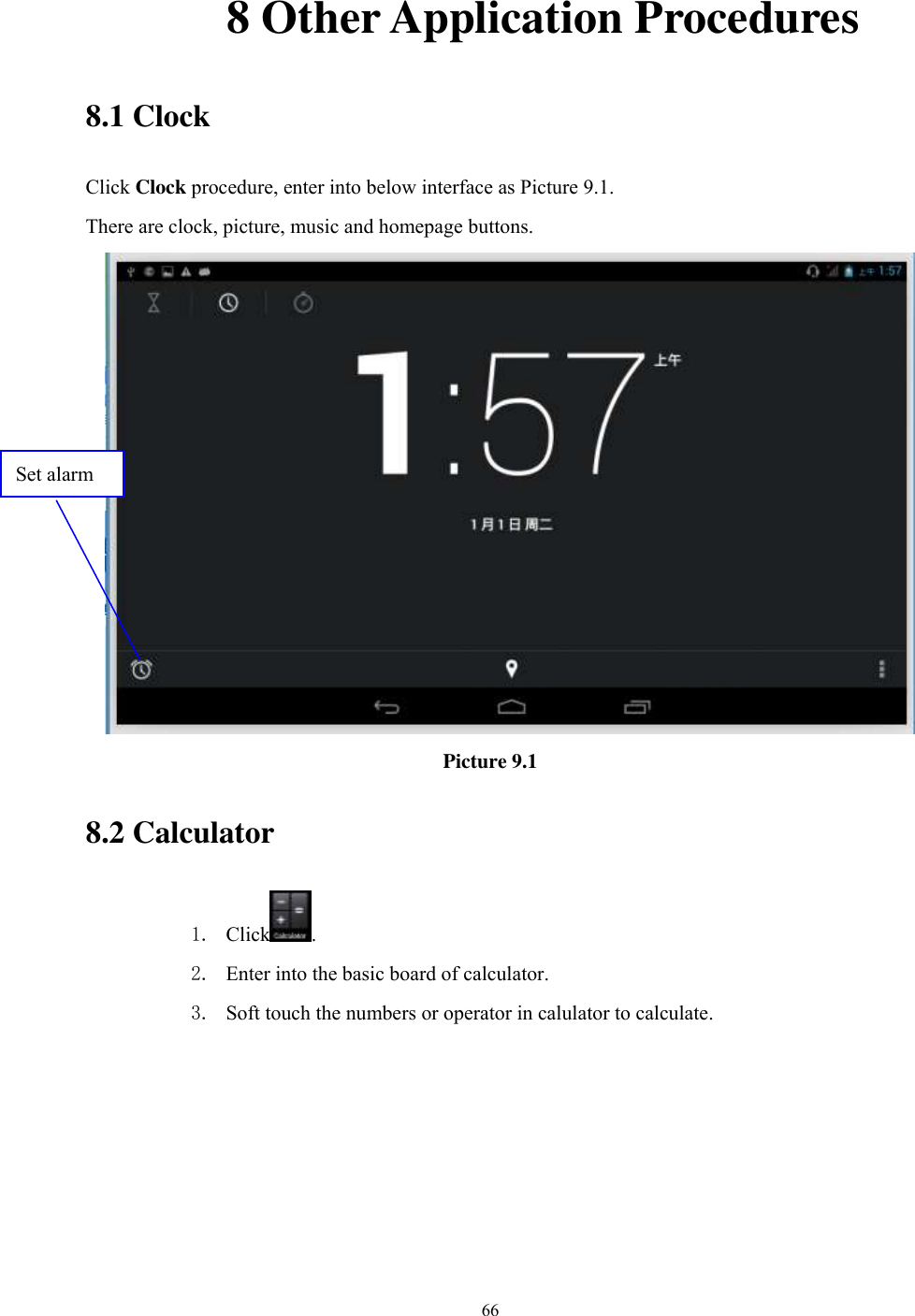      66              8 Other Application Procedures 8.1 Clock Click Clock procedure, enter into below interface as Picture 9.1. There are clock, picture, music and homepage buttons.  Picture 9.1 8.2 Calculator 1. Click . 2. Enter into the basic board of calculator. 3. Soft touch the numbers or operator in calulator to calculate.   Set alarm 