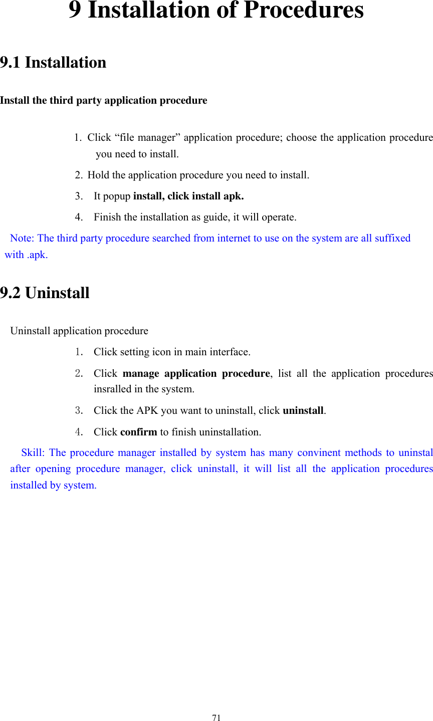      71 9 Installation of Procedures 9.1 Installation Install the third party application procedure        1. Click “file manager” application procedure; choose the application procedure you need to install. 2. Hold the application procedure you need to install. 3. It popup install, click install apk. 4. Finish the installation as guide, it will operate.   Note: The third party procedure searched from internet to use on the system are all suffixed with .apk. 9.2 Uninstall Uninstall application procedure 1. Click setting icon in main interface. 2. Click  manage  application  procedure,  list  all  the  application  procedures insralled in the system. 3. Click the APK you want to uninstall, click uninstall.   4. Click confirm to finish uninstallation.   Skill:  The procedure  manager installed  by system has  many  convinent  methods  to  uninstal after  opening  procedure  manager,  click  uninstall,  it  will  list  all  the  application  procedures installed by system. 