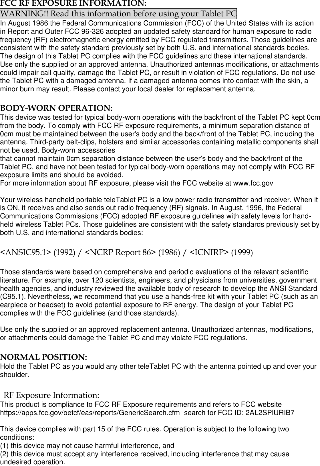  FCC RF EXPOSURE INFORMATION: WARNING!! Read this information before using your Tablet PC In August 1986 the Federal Communications Commission (FCC) of the United States with its action in Report and Outer FCC 96-326 adopted an updated safety standard for human exposure to radio frequency (RF) electromagnetic energy emitted by FCC regulated transmitters. Those guidelines are consistent with the safety standard previously set by both U.S. and international standards bodies. The design of this Tablet PC complies with the FCC guidelines and these international standards. Use only the supplied or an approved antenna. Unauthorized antennas modifications, or attachments could impair call quality, damage the Tablet PC, or result in violation of FCC regulations. Do not use the Tablet PC with a damaged antenna. If a damaged antenna comes into contact with the skin, a minor burn may result. Please contact your local dealer for replacement antenna.  BODY-WORN OPERATION: This device was tested for typical body-worn operations with the back/front of the Tablet PC kept 0cm from the body. To comply with FCC RF exposure requirements, a minimum separation distance of 0cm must be maintained between the user&apos;s body and the back/front of the Tablet PC, including the antenna. Third-party belt-clips, holsters and similar accessories containing metallic components shall not be used. Body-worn accessories that cannot maintain 0cm separation distance between the user’s body and the back/front of the Tablet PC, and have not been tested for typical body-worn operations may not comply with FCC RF exposure limits and should be avoided. For more information about RF exposure, please visit the FCC website at www.fcc.gov  Your wireless handheld portable teleTablet PC is a low power radio transmitter and receiver. When it is ON, it receives and also sends out radio frequency (RF) signals. In August, 1996, the Federal Communications Commissions (FCC) adopted RF exposure guidelines with safety levels for hand-held wireless Tablet PCs. Those guidelines are consistent with the safety standards previously set by both U.S. and international standards bodies:  &lt;ANSIC95.1&gt; (1992) / &lt;NCRP Report 86&gt; (1986) / &lt;ICNIRP&gt; (1999)  Those standards were based on comprehensive and periodic evaluations of the relevant scientific literature. For example, over 120 scientists, engineers, and physicians from universities, government health agencies, and industry reviewed the available body of research to develop the ANSI Standard (C95.1). Nevertheless, we recommend that you use a hands-free kit with your Tablet PC (such as an earpiece or headset) to avoid potential exposure to RF energy. The design of your Tablet PC complies with the FCC guidelines (and those standards).  Use only the supplied or an approved replacement antenna. Unauthorized antennas, modifications, or attachments could damage the Tablet PC and may violate FCC regulations.   NORMAL POSITION:  Hold the Tablet PC as you would any other teleTablet PC with the antenna pointed up and over your shoulder.  RF Exposure Information: This product is compliance to FCC RF Exposure requirements and refers to FCC website https://apps.fcc.gov/oetcf/eas/reports/GenericSearch.cfm  search for FCC ID: 2AL2SPlURIB7  This device complies with part 15 of the FCC rules. Operation is subject to the following two conditions: (1) this device may not cause harmful interference, and (2) this device must accept any interference received, including interference that may cause undesired operation. 