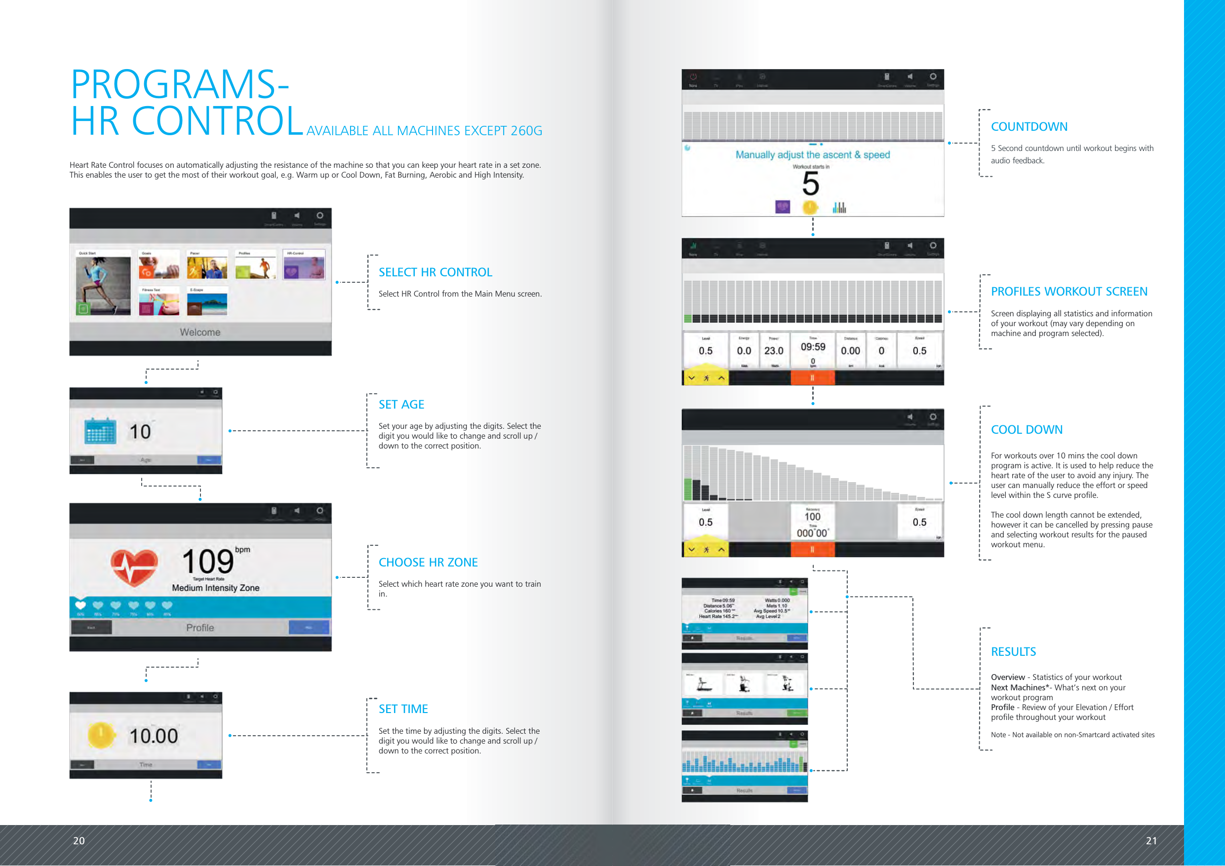 20 21Heart Rate Control focuses on automatically adjusting the resistance of the machine so that you can keep your heart rate in a set zone.This enables the user to get the most of their workout goal, e.g. Warm up or Cool Down, Fat Burning, Aerobic and High Intensity.PROGRAMS-HR CONTROLPROFILES WORKOUT SCREENScreen displaying all statistics and informationof your workout (may vary depending onmachine and program selected).AVAILABLE ALL MACHINES EXCEPT 260GSET AGESet your age by adjusting the digits. Select thedigit you would like to change and scroll up /down to the correct position.SET TIMESet the time by adjusting the digits. Select thedigit you would like to change and scroll up /down to the correct position.COUNTDOWN5 Second countdown until workout begins withaudio feedback.Overview - Statistics of your workoutNext Machines*- What&rsquo;s next on yourworkout programProfile - Review of your Elevation / Effortprofile throughout your workoutNote - Not available on non-Smartcard activated sitesRESULTSSELECT HR CONTROLSelect HR Control from the Main Menu screen.CHOOSE HR ZONESelect which heart rate zone you want to trainin.For workouts over 10 mins the cool downprogram is active. It is used to help reduce theheart rate of the user to avoid any injury. Theuser can manually reduce the effort or speedlevel within the S curve profile.The cool down length cannot be extended,however it can be cancelled by pressing pauseand selecting workout results for the pausedworkout menu.COOL DOWN