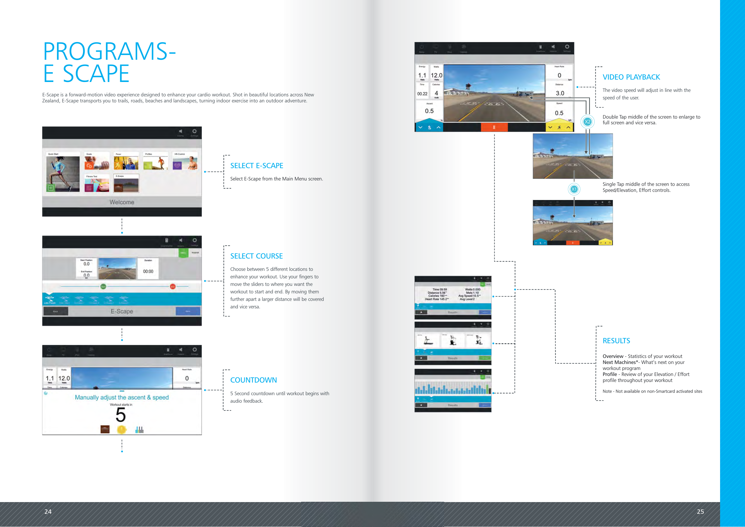 24 25E-Scape is a forward-motion video experience designed to enhance your cardio workout. Shot in beautiful locations across NewZealand, E-Scape transports you to trails, roads, beaches and landscapes, turning indoor exercise into an outdoor adventure.PROGRAMS-E SCAPESELECT E-SCAPESelect E-Scape from the Main Menu screen.SELECT COURSEChoose between 5 different locations toenhance your workout. Use your fingers tomove the sliders to where you want theworkout to start and end. By moving themfurther apart a larger distance will be coveredand vice versa.COUNTDOWN5 Second countdown until workout begins withaudio feedback.Overview - Statistics of your workoutNext Machines*- What&rsquo;s next on yourworkout programProfile - Review of your Elevation / Effortprofile throughout your workoutNote - Not available on non-Smartcard activated sitesRESULTSDouble Tap middle of the screen to enlarge tofull screen and vice versa.X1 Single Tap middle of the screen to accessSpeed/Elevation, Effort controls.X2VIDEO PLAYBACKThe video speed will adjust in line with thespeed of the user.