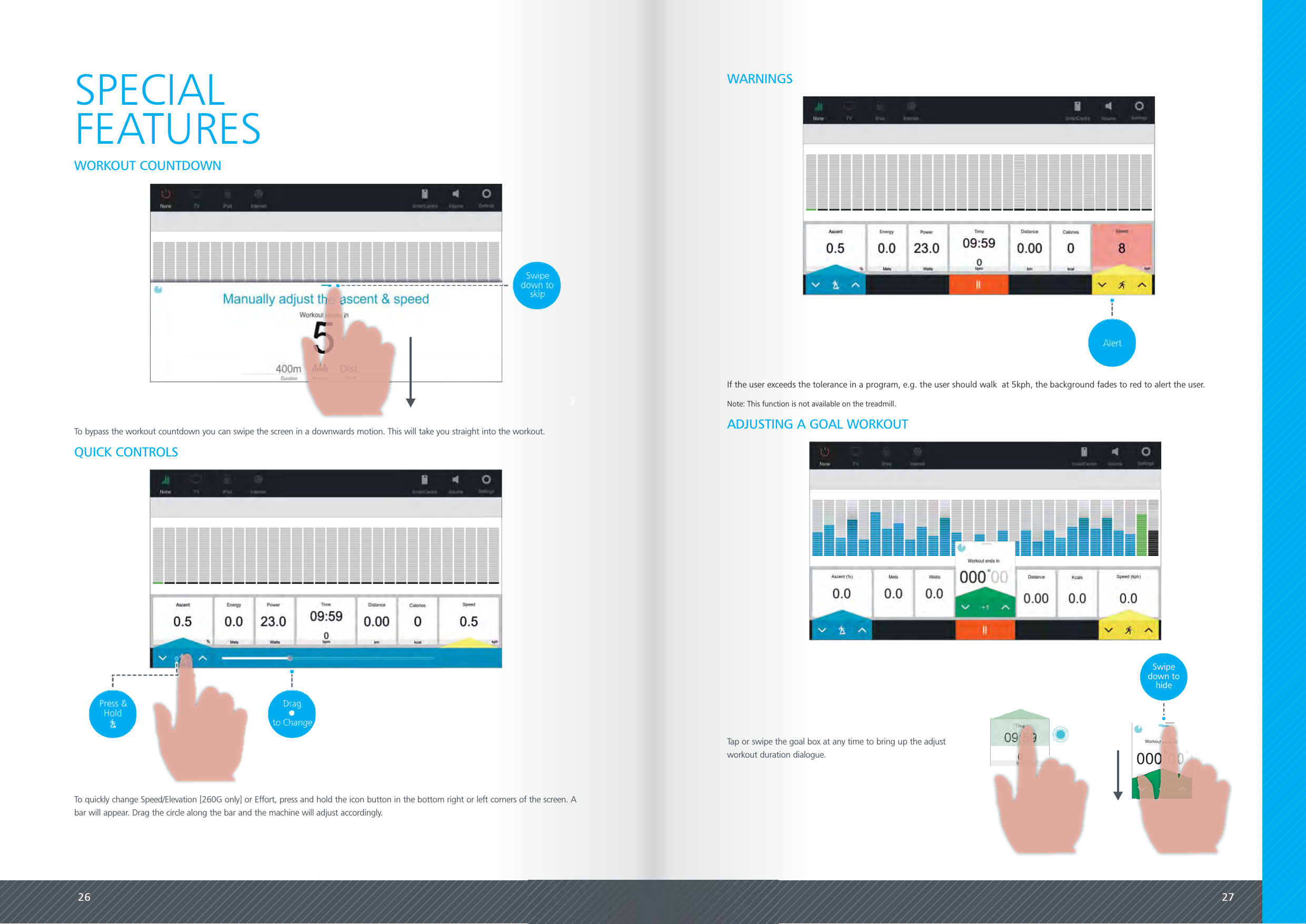 26 27SPECIALFEATURESWORKOUT COUNTDOWNIf the user exceeds the tolerance in a program, e.g. the user should walk  at 5kph, the background fades to red to alert the user.Note: This function is not available on the treadmill.WARNINGSQUICK CONTROLSTo quickly change Speed/Elevation [260G only] or Effort, press and hold the icon button in the bottom right or left corners of the screen. Abar will appear. Drag the circle along the bar and the machine will adjust accordingly.To bypass the workout countdown you can swipe the screen in a downwards motion. This will take you straight into the workout. ADJUSTING A GOAL WORKOUTWorkout ends in000 00MS+1Swipedown tohideTap or swipe the goal box at any time to bring up the adjustworkout duration dialogue.Time09:590bpm