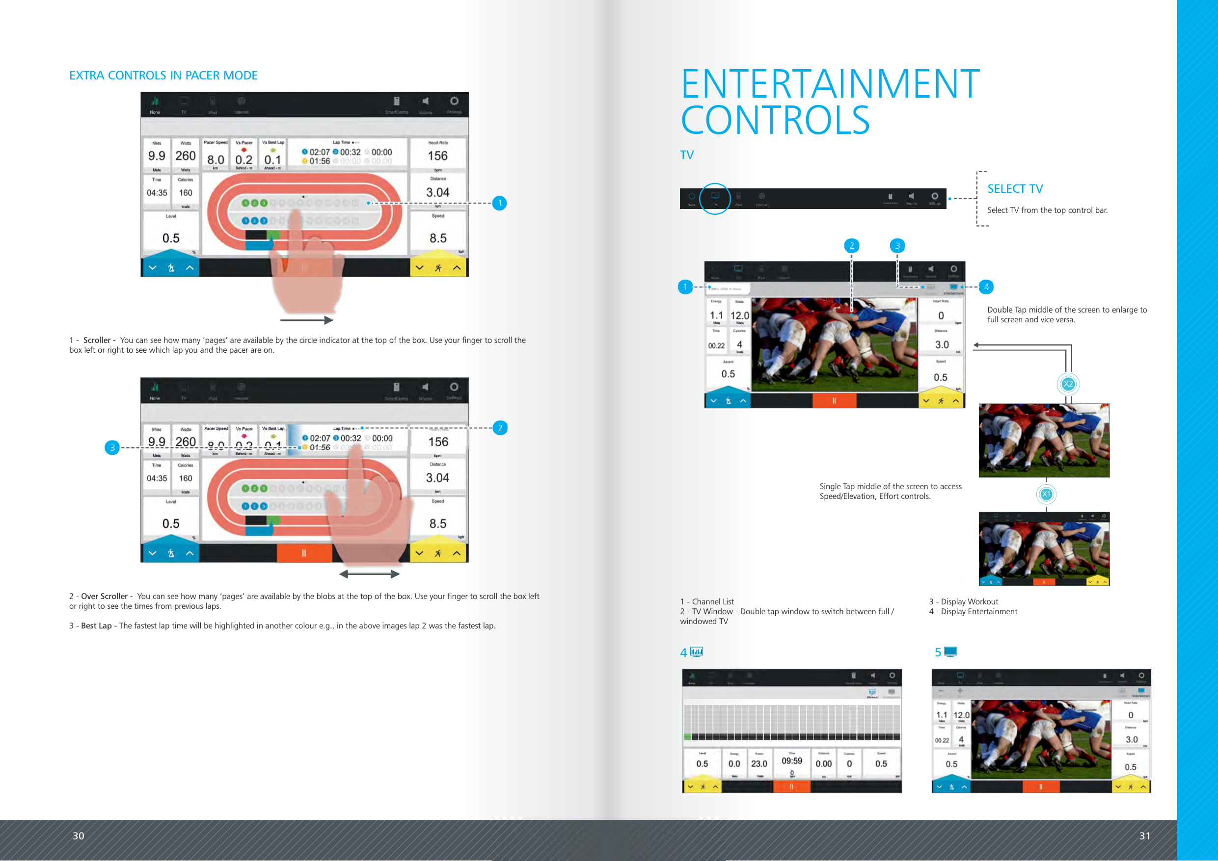 30 31EXTRA CONTROLS IN PACER MODE1 - You can see how many &lsquo;pages&rsquo; are available by the circle indicator at the top of the box. Use your finger to scroll theScroller -box left or right to see which lap you and the pacer are on.2 - You can see how many &lsquo;pages&rsquo; are available by the blobs at the top of the box. Use your finger to scroll the box leftOver Scroller -or right to see the times from previous laps.3 - The fastest lap time will be highlighted in another colour e.g., in the above images lap 2 was the fastest lap.Best Lap -1ENTERTAINMENT1 - Channel List2 - TV Window - Double tap window to switch between full /windowed TV45CONTROLSTVSELECT TVSelect TV from the top control bar.None TV iPod Internet Volume SettingsSmartCentreX1X2Double Tap middle of the screen to enlarge tofull screen and vice versa.Single Tap middle of the screen to accessSpeed/Elevation, Effort controls.3 - Display Workout4 - Display Entertainment