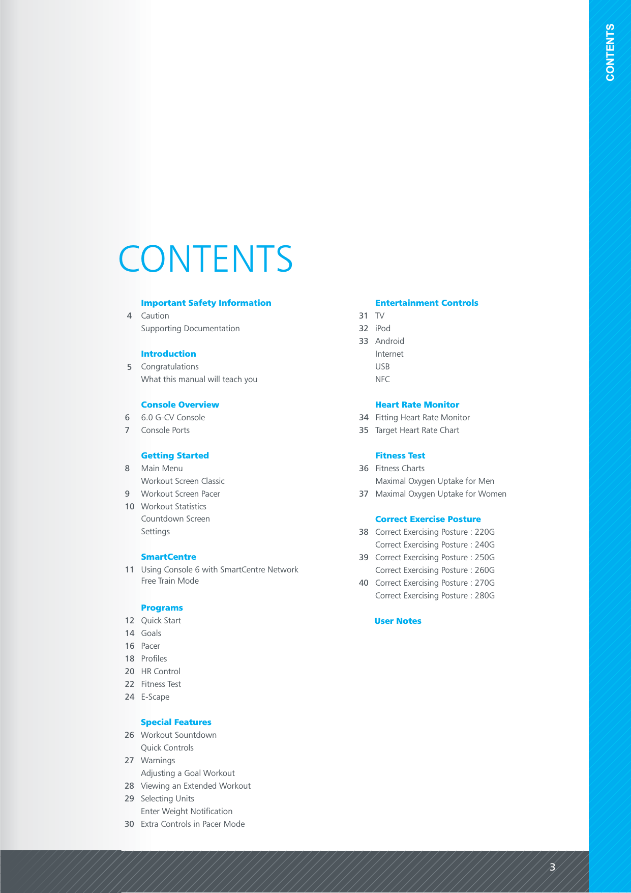 3CONTENTSCONTENTS4CautionIntroduction66.0 G-CV ConsoleConsole OverviewConsole PortsUser NotesImportant Safety Information8Main MenuGetting StartedWorkout Screen Classic11 Using Console 6 with SmartCentre NetworkSmartCentre38 Correct Exercising Posture : 220GCorrect Exercise PostureCorrect Exercising Posture : 240GCorrect Exercising Posture : 250GCorrect Exercising Posture : 260GCorrect Exercising Posture : 270GCorrect Exercising Posture : 280G73940CongratulationsWhat this manual will teach you5Supporting Documentation34 Fitting Heart Rate MonitorHeart Rate MonitorTarget Heart Rate Chart36 Fitness ChartsFitness Test35Workout Screen Pacer9Workout Statistics10Countdown ScreenSettingsFree Train Mode12 Quick StartProgramsGoals14Pacer16Profiles18HR Control20Fitness Test22E-Scape24Special Features26 Workout SountdownQuick ControlsWarningsAdjusting a Goal WorkoutViewing an Extended WorkoutSelecting Units272829Enter Weight Notification31 TVEntertainment ControlsiPodInternetUSBNFC3233Maximal Oxygen Uptake for Men37 Maximal Oxygen Uptake for WomenExtra Controls in Pacer Mode30Android