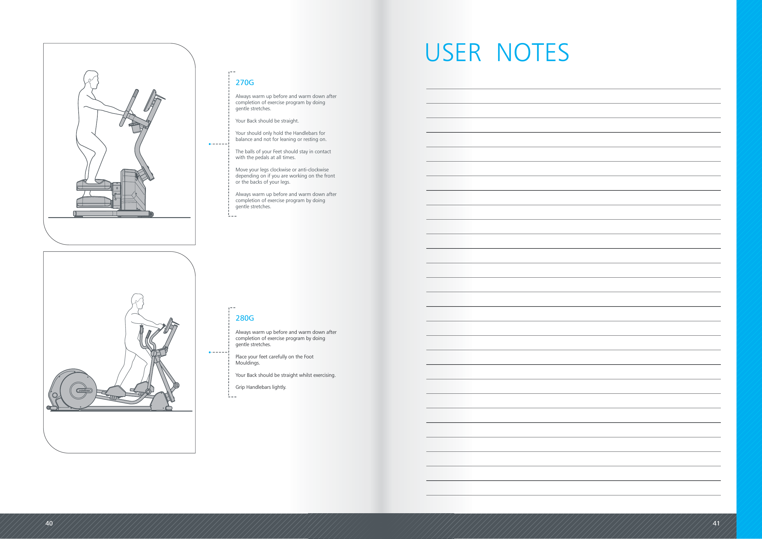 40 41270GAlways warm up before and warm down aftercompletion of exercise program by doinggentle stretches.Your Back should be straight.Your should only hold the Handlebars forbalance and not for leaning or resting on.The balls of your Feet should stay in contactwith the pedals at all times.Move your legs clockwise or anti-clockwisedepending on if you are working on the frontor the backs of your legs.Always warm up before and warm down aftercompletion of exercise program by doinggentle stretches.280GAlways warm up before and warm down aftercompletion of exercise program by doinggentle stretches.Place your feet carefully on the FootMouldings.Your Back should be straight whilst exercising.Grip Handlebars lightly.USER  NOTES