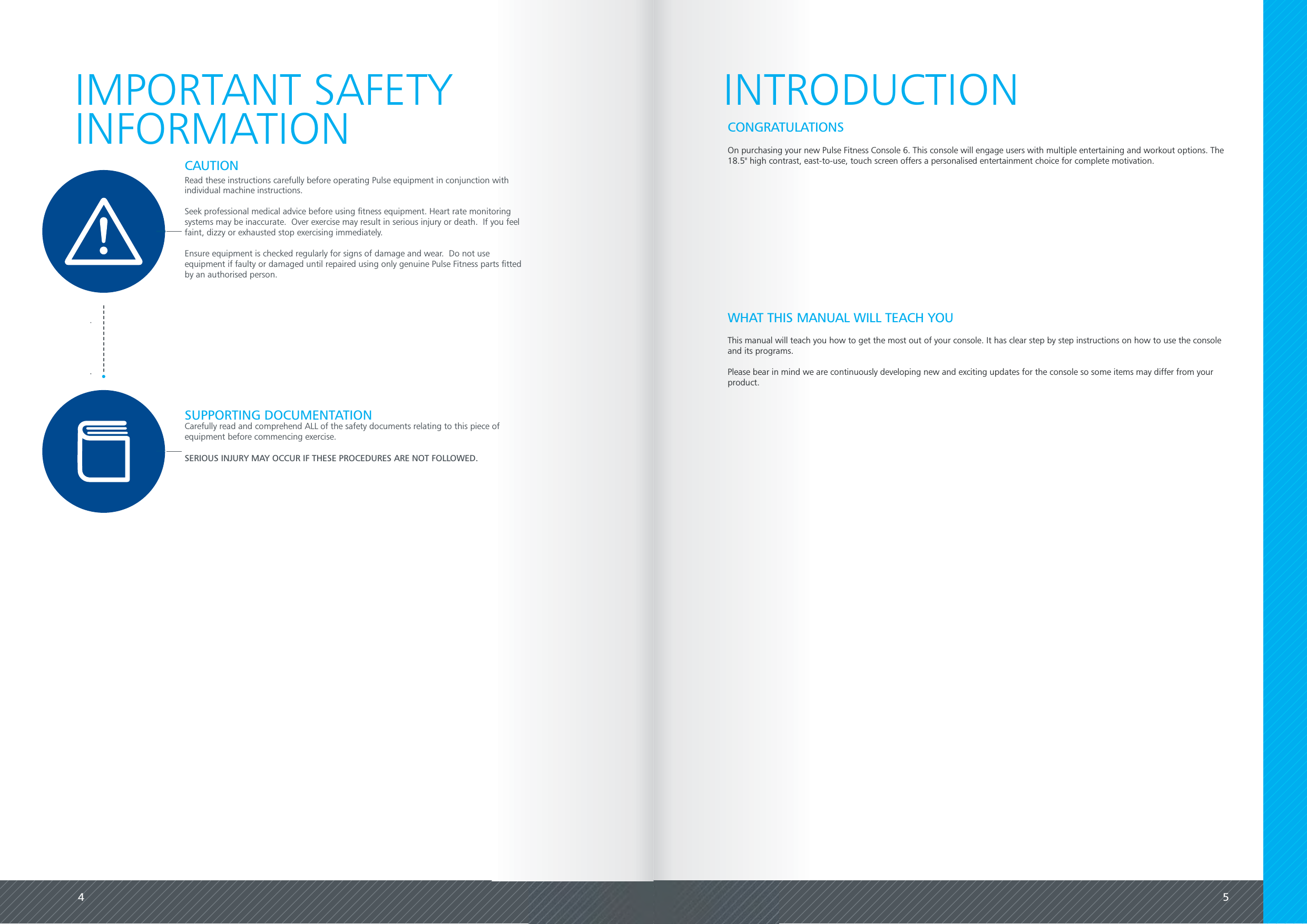 4 5Read these instructions carefully before operating Pulse equipment in conjunction withindividual machine instructions.Seek professional medical advice before using fitness equipment. Heart rate monitoringsystems may be inaccurate.  Over exercise may result in serious injury or death.  If you feelfaint, dizzy or exhausted stop exercising immediately.Ensure equipment is checked regularly for signs of damage and wear.  Do not useequipment if faulty or damaged until repaired using only genuine Pulse Fitness parts fittedby an authorised person.Carefully read and comprehend ALL of the safety documents relating to this piece ofequipment before commencing exercise.SERIOUS INJURY MAY OCCUR IF THESE PROCEDURES ARE NOT FOLLOWED.CAUTIONSUPPORTING DOCUMENTATIONIMPORTANT SAFETYINFORMATION INTRODUCTIONOn purchasing your new Pulse Fitness Console 6. This console will engage users with multiple entertaining and workout options. The18.5" high contrast, east-to-use, touch screen offers a personalised entertainment choice for complete motivation.CONGRATULATIONSWHAT THIS MANUAL WILL TEACH YOUThis manual will teach you how to get the most out of your console. It has clear step by step instructions on how to use the consoleand its programs.Please bear in mind we are continuously developing new and exciting updates for the console so some items may differ from yourproduct.