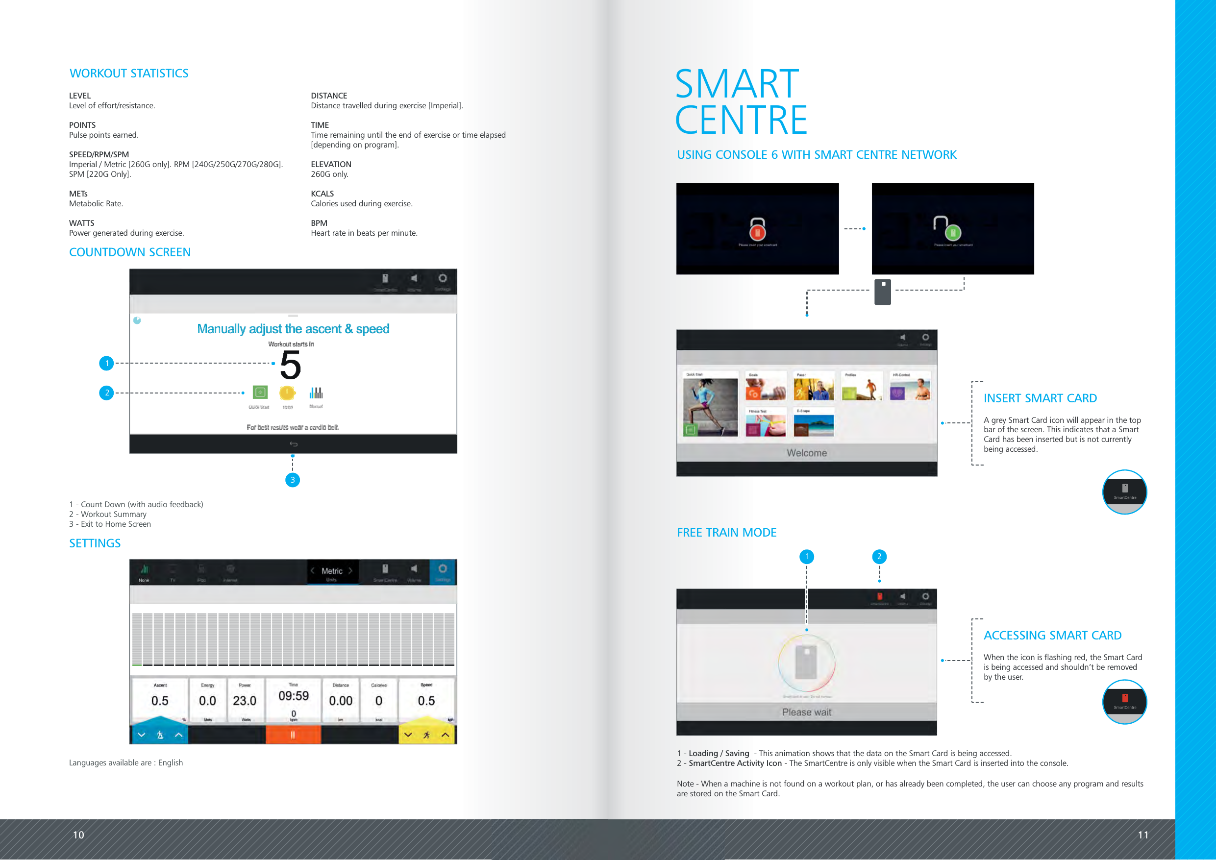 10 11SETTINGSLEVELLevel of effort/resistance.POINTSPulse points earned.SPEED/RPM/SPMImperial / Metric [260G only]. RPM [240G/250G/270G/280G].SPM [220G Only].METsMetabolic Rate.WATTSPower generated during exercise.DISTANCEDistance travelled during exercise [Imperial].TIMETime remaining until the end of exercise or time elapsed[depending on program].ELEVATION260G only.KCALSCalories used during exercise.BPMHeart rate in beats per minute.WORKOUT STATISTICS1321 - Count Down (with audio feedback)2 - Workout Summary3 - Exit to Home ScreenSMARTCENTREUSING CONSOLE 6 WITH SMART CENTRE NETWORKCOUNTDOWN SCREENLanguages available are : EnglishINSERT SMART CARDA grey Smart Card icon will appear in the topbar of the screen. This indicates that a SmartCard has been inserted but is not currentlybeing accessed.FREE TRAIN MODE21 - - This animation shows that the data on the Smart Card is being accessed.Loading / Saving2 - - The SmartCentre is only visible when the Smart Card is inserted into the console.SmartCentre Activity IconACCESSING SMART CARDWhen the icon is flashing red, the Smart Cardis being accessed and shouldn&rsquo;t be removedby the user.1Note - When a machine is not found on a workout plan, or has already been completed, the user can choose any program and resultsare stored on the Smart Card.