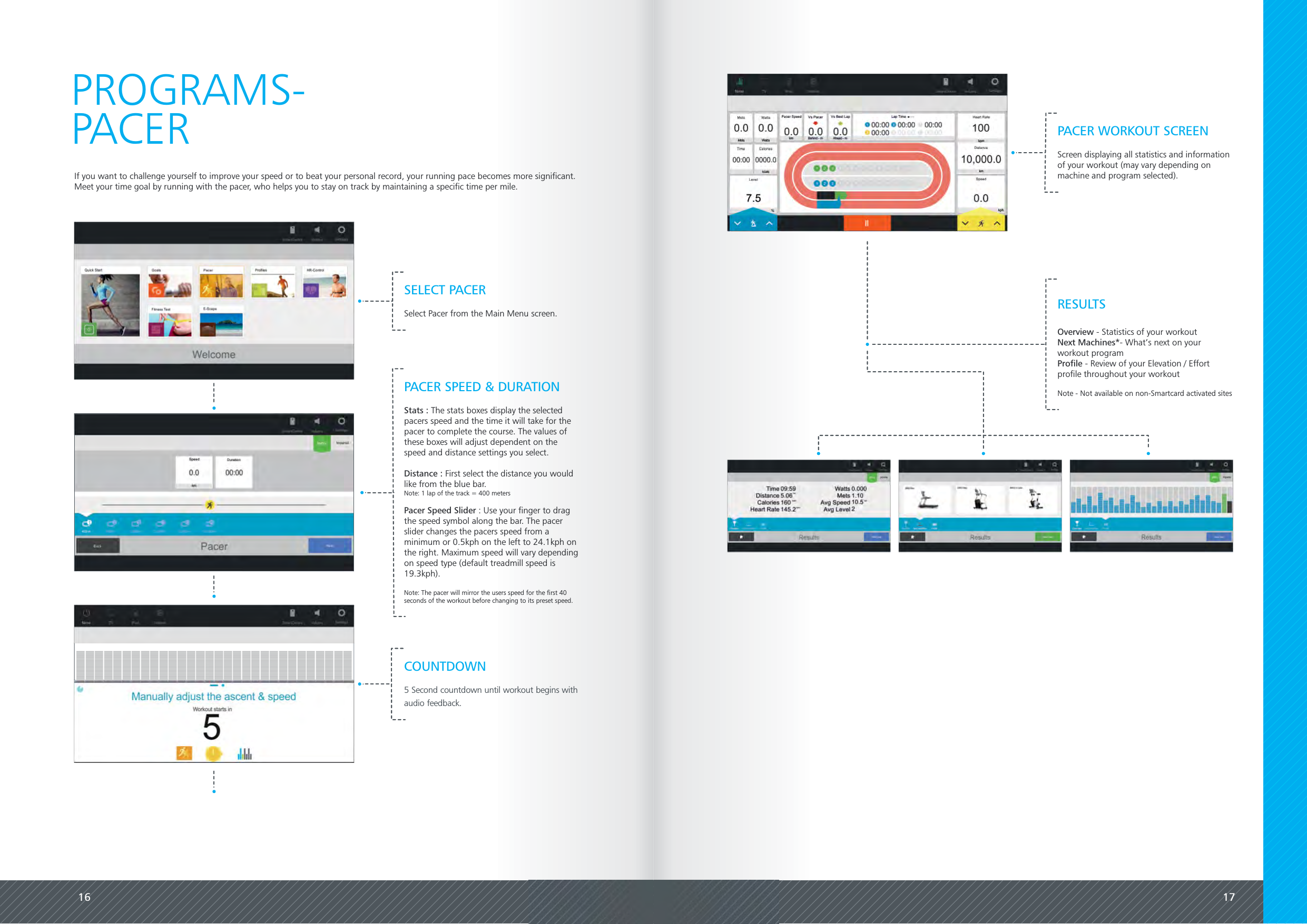 16 17If you want to challenge yourself to improve your speed or to beat your personal record, your running pace becomes more significant.Meet your time goal by running with the pacer, who helps you to stay on track by maintaining a specific time per mile.PROGRAMS-PACER PACER WORKOUT SCREENScreen displaying all statistics and informationof your workout (may vary depending onmachine and program selected).SELECT PACERSelect Pacer from the Main Menu screen.PACER SPEED &amp; DURATIONStats : The stats boxes display the selectedpacers speed and the time it will take for thepacer to complete the course. The values ofthese boxes will adjust dependent on thespeed and distance settings you select.Distance : First select the distance you wouldlike from the blue bar.Note: 1 lap of the track = 400 metersPacer Speed Slider : Use your finger to dragthe speed symbol along the bar. The pacerslider changes the pacers speed from aminimum or 0.5kph on the left to 24.1kph onthe right. Maximum speed will vary dependingon speed type (default treadmill speed is19.3kph).Note: The pacer will mirror the users speed for the first 40seconds of the workout before changing to its preset speed.COUNTDOWN5 Second countdown until workout begins withaudio feedback.Overview - Statistics of your workoutNext Machines*- What&rsquo;s next on yourworkout programProfile - Review of your Elevation / Effortprofile throughout your workoutNote - Not available on non-Smartcard activated sitesRESULTS