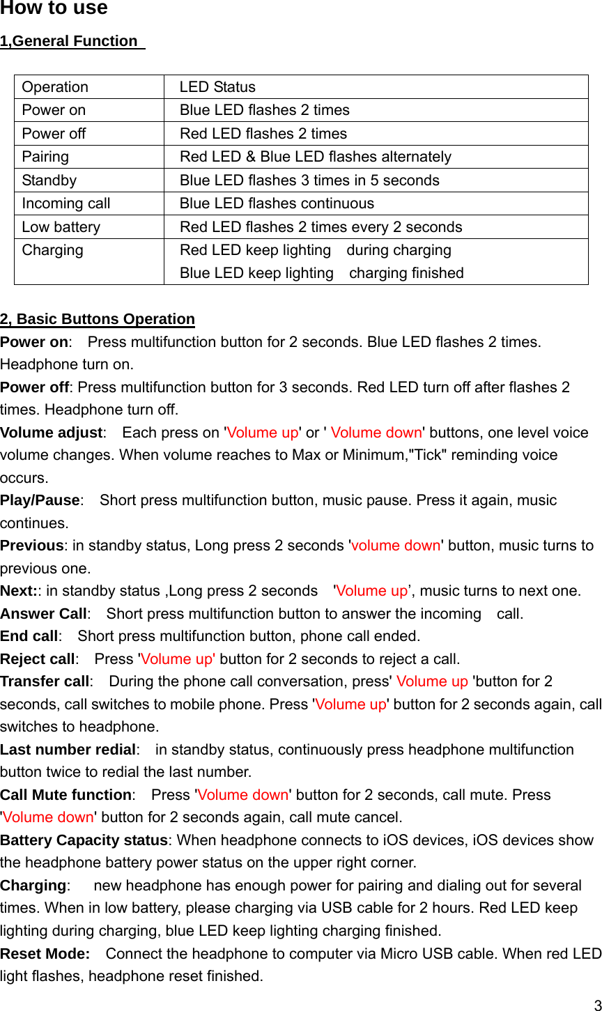 3 How to use 1,General Function Operation  LED StatusPower on  Blue LED flashes 2 times Power off  Red LED flashes 2 times Pairing  Red LED &amp; Blue LED flashes alternately Standby  Blue LED flashes 3 times in 5 seconds Incoming call  Blue LED flashes continuous Low battery  Red LED flashes 2 times every 2 seconds Charging  Red LED keep lighting  during charging Blue LED keep lighting  charging finished 2, Basic Buttons Operation Power on:    Press multifunction button for 2 seconds. Blue LED flashes 2 times. Headphone turn on. Power off: Press multifunction button for 3 seconds. Red LED turn off after flashes 2 times. Headphone turn off. Volume adjust:  Each press on &apos;Volume up&apos; or &apos; Volume down&apos; buttons, one level voice volume changes. When volume reaches to Max or Minimum,&quot;Tick&quot; reminding voice occurs. Play/Pause:    Short press multifunction button, music pause. Press it again, music continues. Previous: in standby status, Long press 2 seconds &apos;volume down&apos; button, music turns to previous one. Next:: in standby status ,Long press 2 seconds    &apos;Volume up’, music turns to next one. Answer Call:    Short press multifunction button to answer the incoming    call. End call:    Short press multifunction button, phone call ended. Reject call:  Press &apos;Volume up&apos; button for 2 seconds to reject a call. Transfer call:    During the phone call conversation, press&apos; Volume up &apos;button for 2 seconds, call switches to mobile phone. Press &apos;Volume up&apos; button for 2 seconds again, call switches to headphone. Last number redial:    in standby status, continuously press headphone multifunction button twice to redial the last number. Call Mute function:  Press &apos;Volume down&apos; button for 2 seconds, call mute. Press &apos;Volume down&apos; button for 2 seconds again, call mute cancel. Battery Capacity status: When headphone connects to iOS devices, iOS devices show the headphone battery power status on the upper right corner. Charging:      new headphone has enough power for pairing and dialing out for several times. When in low battery, please charging via USB cable for 2 hours. Red LED keep lighting during charging, blue LED keep lighting charging finished. Reset Mode:    Connect the headphone to computer via Micro USB cable. When red LED light flashes, headphone reset finished. 