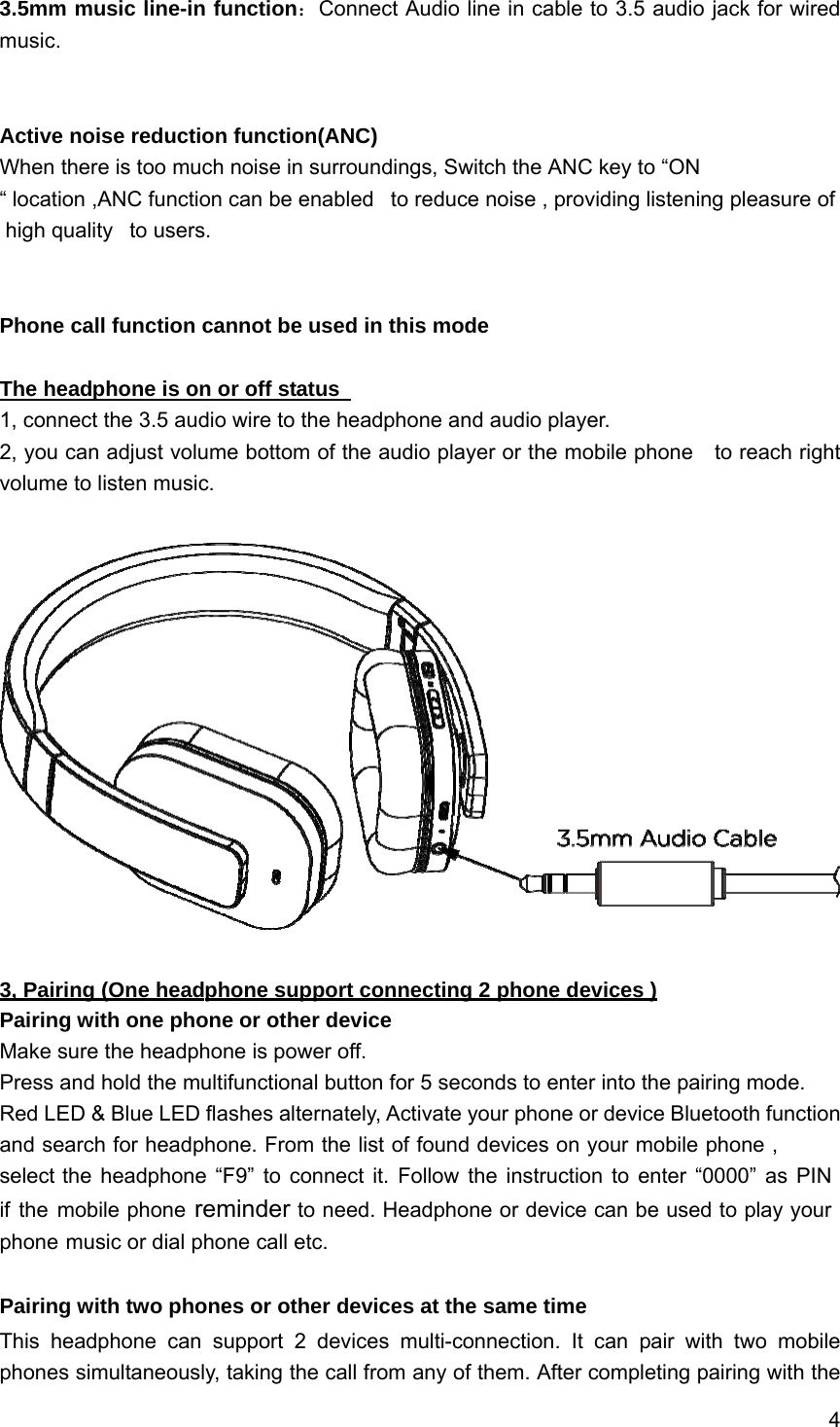 4 3.5mm music line-in function：Connect Audio line in cable to 3.5 audio jack for wired music. Active noise reduction function(ANC) When there is too much noise in surroundings, Switch the ANC key to “ON “ location ,ANC function can be enabled   to reduce noise , providing listening pleasure of high quality   to users. Phone call function cannot be used in this mode The headphone is on or off status   1, connect the 3.5 audio wire to the headphone and audio player. 2, you can adjust volume bottom of the audio player or the mobile phone    to reach right volume to listen music. 3, Pairing (One headphone support connecting 2 phone devices ) Pairing with one phone or other device Make sure the headphone is power off. Press and hold the multifunctional button for 5 seconds to enter into the pairing mode. Red LED &amp; Blue LED flashes alternately, Activate your phone or device Bluetooth function and search for headphone. From the list of found devices on your mobile phone , select the headphone “F9” to connect it. Follow the instruction to enter “0000” as PIN if the mobile phone reminder to need. Headphone or device can be used to play your phone music or dial phone call etc. Pairing with two phones or other devices at the same time This headphone can support 2 devices multi-connection. It can pair with two mobile phones simultaneously, taking the call from any of them. After completing pairing with the 
