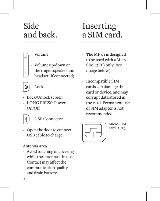 8 &middot; The MP 01 is designed  to be used with a Micro-SIM (3FF) only (see image below).  &middot; Incompatible SIM cards can damage the card or device, and may corrupt data stored in the card. Permanent use of SIM adapter is not recommended.Micro-SIMcard (3FF) Volume &middot; Volume up/down on     the ringer, speaker and    headset (if connected) Lock &middot;  Lock/Unlock  screen &middot; LONG PRESS: Power On/O  USB Connector &middot; Open the door to connect USB cable to chargeAntenna Area &middot; Avoid touching or covering while the antenna is in use. Contactmayaectthecommunication quality and drain battery. Side  and back. Inserting a SIM card.