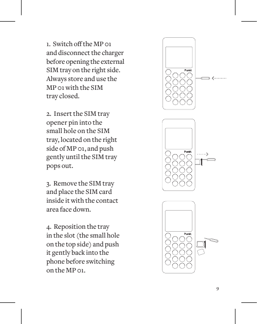 91.SwitchotheMP01 and disconnect the charger before opening the external SIM tray on the right side. Always store and use the MP 01 with the SIM  tray closed.2.  Insert the SIM tray opener pin into the  small hole on the SIM tray, located on the right side of MP 01, and push gently until the SIM tray pops out. 3.  Remove the SIM tray and place the SIM card inside it with the contact area face down. 4.  Reposition the tray  in the slot (the small hole on the top side) and push  it gently back into the phone before switching  on the MP 01.