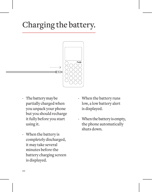 10Charging the battery. &middot; The battery may be partially charged when you unpack your phone but you should recharge it fully before you start using it.  &middot; When the battery is completely discharged, it may take several minutes before the battery charging screen is displayed. &middot; When the battery runs low, a low battery alert  is displayed.  &middot; When the battery is empty, the phone automatically shuts down. 