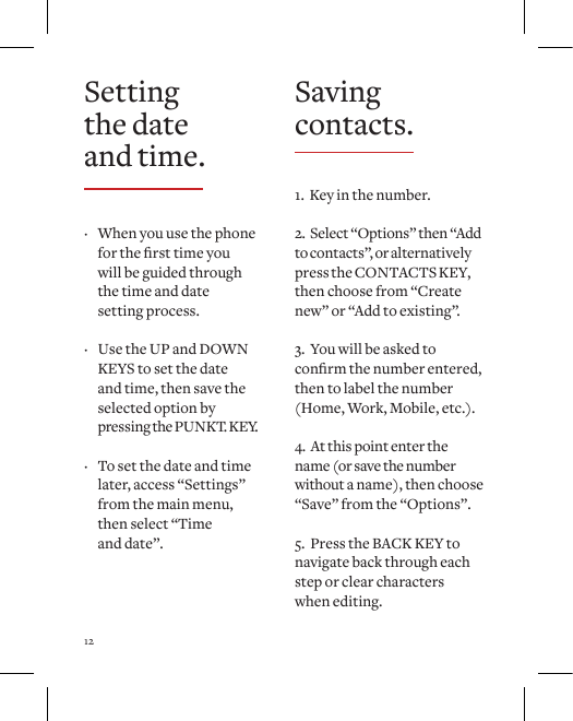 12Setting the date and time. &middot; When you use the phone forthersttimeyou will be guided through the time and date  setting process.   &middot; Use the UP and DOWN KEYS to set the date and time, then save the selected option by  pressing the PUNKT. KEY.  &middot; To set the date and time later, access &ldquo;Settings&rdquo; from the main menu, then select &ldquo;Time  and date&rdquo;.Saving contacts.1.  Key in the number.2.  Select &ldquo;Options&rdquo; then &ldquo;Add to contacts&rdquo;, or alternatively press the CONTACTS KEY, then choose from &ldquo;Create new&rdquo; or &ldquo;Add to existing&rdquo;.3.  You will be asked to conrmthenumberentered,then to label the number (Home, Work, Mobile, etc.).4.  At this point enter the name (or save the number without a name), then choose &ldquo;Save&rdquo; from the &ldquo;Options&rdquo;.5.  Press the BACK KEY to navigate back through each step or clear characters  when editing. 