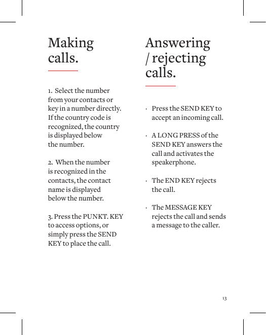13Answering / rejecting calls. &middot; Press the SEND KEY to accept an incoming call.   &middot; A LONG PRESS of the SEND KEY answers the call and activates the speakerphone.   &middot; The END KEY rejects the call.  &middot; The MESSAGE KEY rejects the call and sends a message to the caller.Making calls.1.  Select the number from your contacts or key in a number directly. If the country code is recognized, the country  is displayed below  the number. 2.  When the number  is recognized in the contacts, the contact  name is displayed  below the number.3. Press the PUNKT. KEY to access options, or simply press the SEND KEY to place the call.