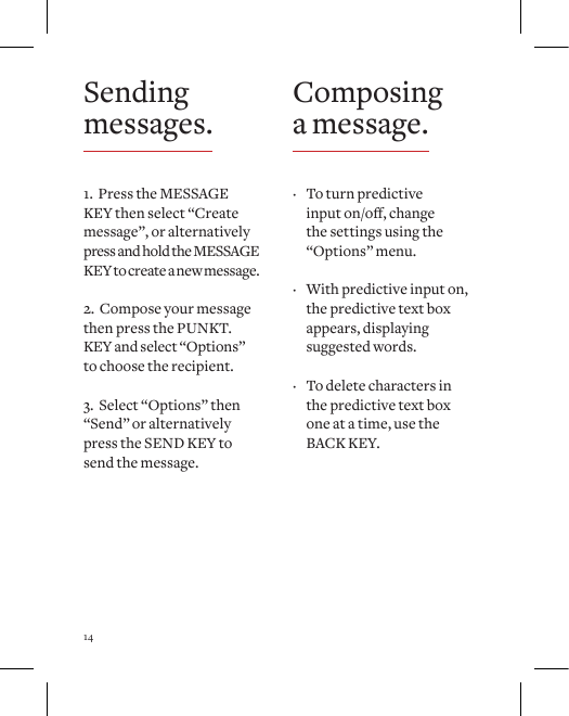14Sending messages.1.  Press the MESSAGE  KEY then select &ldquo;Create message&rdquo;, or alternatively press and hold the MESSAGE KEY to create a new message.2.  Compose your message then press the PUNKT. KEY and select &ldquo;Options&rdquo; to choose the recipient.3.  Select &ldquo;Options&rdquo; then &ldquo;Send&rdquo; or alternatively  press the SEND KEY to  send the message.Composing a message. &middot; To turn predictive inputon/o,changethe settings using the &ldquo;Options&rdquo; menu.  &middot; With predictive input on, the predictive text box appears, displaying suggested words.   &middot; To delete characters in the predictive text box one at a time, use the BACK KEY. 