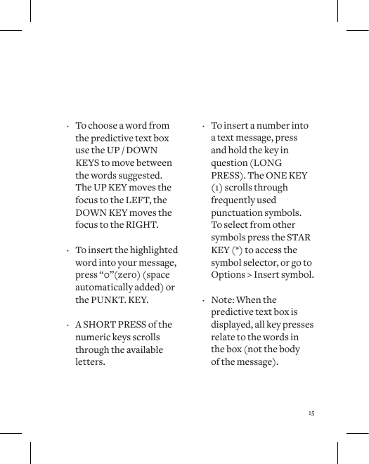 15 &middot; To choose a word from the predictive text box use the UP / DOWN KEYS to move between the words suggested. The UP KEY moves the focus to the LEFT, the DOWN KEY moves the focus to the RIGHT.  &middot; To insert the highlighted word into your message, press &ldquo;0&rdquo;(zero) (space automatically added) or the PUNKT. KEY.  &middot; A SHORT PRESS of the numeric keys scrolls through the available letters.  &middot; To insert a number into  a text message, press  and hold the key in question (LONG PRESS). The ONE KEY (1) scrolls through frequently used punctuation symbols.  To select from other symbols press the STAR KEY (*) to access the symbol selector, or go to Options > Insert symbol.  &middot; Note: When the predictive text box is displayed, all key presses relate to the words in  the box (not the body  of the message).