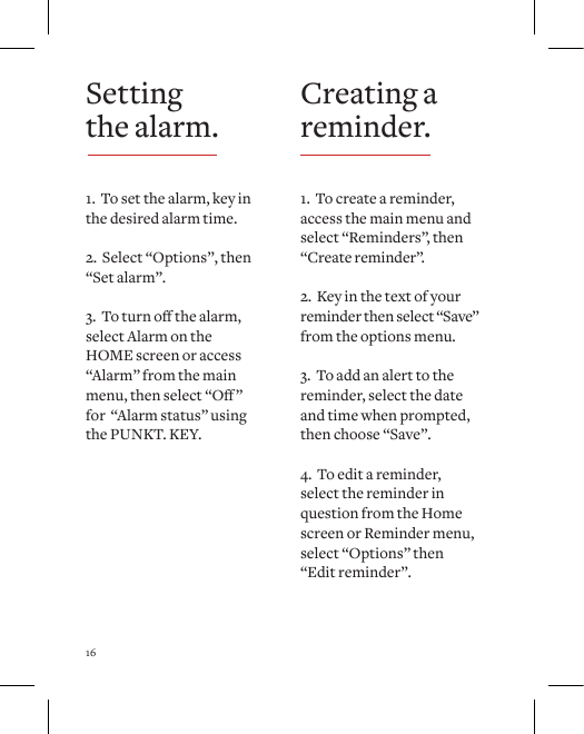 16Creating a reminder.1.  To create a reminder, access the main menu and select &ldquo;Reminders&rdquo;, then &ldquo;Create reminder&rdquo;.2.  Key in the text of your reminder then select &ldquo;Save&rdquo; from the options menu.3.  To add an alert to the reminder, select the date and time when prompted, then choose &ldquo;Save&rdquo;.4.  To edit a reminder, select the reminder in question from the Home screen or Reminder menu, select &ldquo;Options&rdquo; then &ldquo;Edit reminder&rdquo;.Setting the alarm.1.  To set the alarm, key in the desired alarm time.2.  Select &ldquo;Options&rdquo;, then &ldquo;Set alarm&rdquo;.3.Toturnothealarm,select Alarm on the  HOME screen or access &ldquo;Alarm&rdquo; from the main menu,thenselect&ldquo;O&rdquo;for  &ldquo;Alarm status&rdquo; using the PUNKT. KEY.