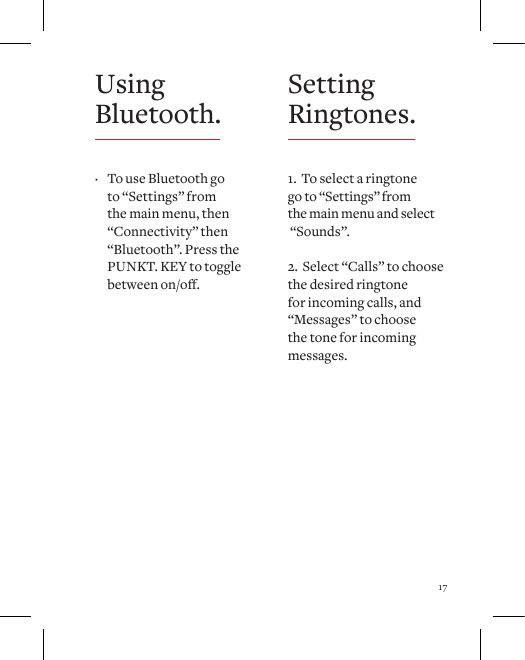 17Setting Ringtones.1.  To select a ringtone  go to &ldquo;Settings&rdquo; from  the main menu and select   &ldquo;Sounds&rdquo;.2.  Select &ldquo;Calls&rdquo; to choose the desired ringtone for incoming calls, and &ldquo;Messages&rdquo; to choose the tone for incoming messages.Using Bluetooth. &middot; To use Bluetooth go to &ldquo;Settings&rdquo; from the main menu, then &ldquo;Connectivity&rdquo; then &ldquo;Bluetooth&rdquo;. Press the PUNKT. KEY to toggle betweenon/o.
