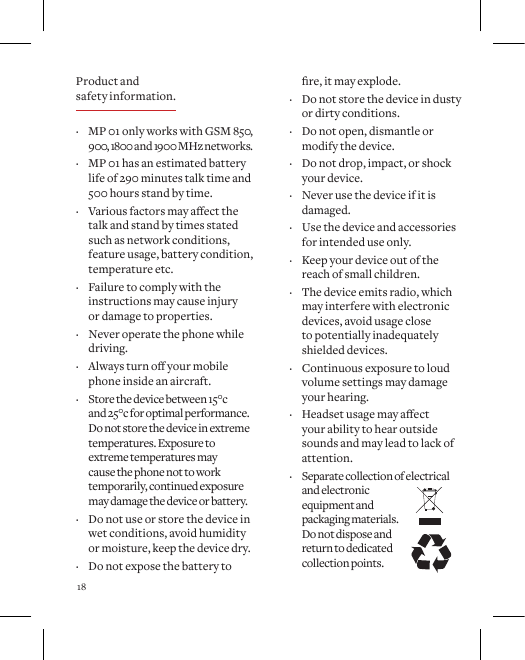 18   &middot; MP 01 only works with GSM 850,  900, 1800 and 1900 MHz networks. &middot; MP 01 has an estimated battery life of 290 minutes talk time and 500 hours stand by time.  &middot; Variousfactorsmayaectthetalk and stand by times stated such as network conditions, feature usage, battery condition, temperature etc. &middot; Failure to comply with the instructions may cause injury  or damage to properties. &middot; Never operate the phone while driving. &middot; Alwaysturnoyourmobilephone inside an aircraft. &middot; Store the device between 15&deg;c  and 25&deg;c for optimal performance.  Do not store the device in extreme temperatures. Exposure to extreme temperatures may  cause the phone not to work temporarily, continued exposure may damage the device or battery. &middot; Do not use or store the device in wet conditions, avoid humidity or moisture, keep the device dry. &middot; Do not expose the battery to re,itmayexplode. &middot; Do not store the device in dusty or dirty conditions. &middot; Do not open, dismantle or modify the device. &middot; Do not drop, impact, or shock your device. &middot; Never use the device if it is damaged. &middot; Use the device and accessories for intended use only. &middot; Keep your device out of the reach of small children. &middot; The device emits radio, which may interfere with electronic devices, avoid usage close to potentially inadequately shielded devices. &middot; Continuous exposure to loud volume settings may damage your hearing. &middot; Headsetusagemayaectyour ability to hear outside sounds and may lead to lack of attention. &middot; Separate collection of electrical and electronic equipment and packaging materials.Do not dispose and return to dedicated collection points. Product and safety information.