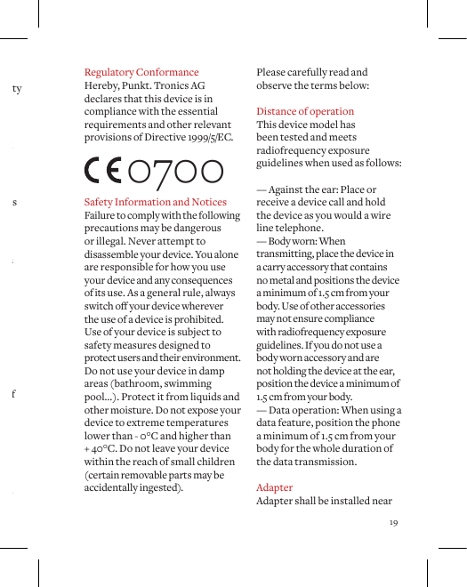 19re,itmayexplode. &middot; Do not store the device in dusty or dirty conditions. &middot; Do not open, dismantle or modify the device. &middot; Do not drop, impact, or shock your device. &middot; Never use the device if it is damaged. &middot; Use the device and accessories for intended use only. &middot; Keep your device out of the reach of small children. &middot; The device emits radio, which may interfere with electronic devices, avoid usage close to potentially inadequately shielded devices. &middot; Continuous exposure to loud volume settings may damage your hearing. &middot; Headsetusagemayaectyour ability to hear outside sounds and may lead to lack of attention. &middot; Separate collection of electrical and electronic equipment and packaging materials.Do not dispose and return to dedicated collection points. Please carefully read and observe the terms below:Distance of operationThis device model has been tested and meets radiofrequency exposure guidelines when used as follows: &mdash; Against the ear: Place or receive a device call and hold the device as you would a wire line telephone.&mdash; Body worn: When transmitting, place the device in a carry accessory that contains no metal and positions the device a minimum of 1.5 cm from your body. Use of other accessories may not ensure compliance with radiofrequency exposure guidelines. If you do not use a body worn accessory and are not holding the device at the ear, position the device a minimum of 1.5 cm from your body. &mdash; Data operation: When using a data feature, position the phone  a minimum of 1.5 cm from your body for the whole duration of the data transmission.AdapterAdapter shall be installed near  Regulatory ConformanceHereby, Punkt. Tronics AG declares that this device is in compliance with the essential requirements and other relevant provisions of Directive 1999/5/EC.Safety Information and NoticesFailure to comply with the following precautions may be dangerous  or illegal. Never attempt to disassemble your device. You alone are responsible for how you use your device and any consequences of its use. As a general rule, always switchoyourdevicewherever the use of a device is prohibited. Use of your device is subject to  safety measures designed to  protect users and their environment. Do not use your device in damp areas (bathroom, swimming pool&hellip;). Protect it from liquids and other moisture. Do not expose your device to extreme temperatures lower than - 0&deg;C and higher than + 40&deg;C. Do not leave your device within the reach of small children (certain removable parts may be accidentally ingested).  0700