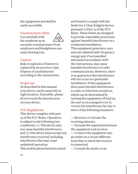 20the equipment and shall be  easily accessible.Sound pressure safetyUse carefully with the earphone as an excessive sound pressure from earphones and headphones can cause hearing loss.CautionRisk of explosion if battery is replaced by an incorrect type. Dispose of used batteries according to the instructions.Proper useAs described in this manual,  your device can be used only in right location. If possible, please do not touch the antenna area  on your device.FCC Regulations: This device complies with part  15 of the FCC Rules. Operation  is subject to the following two conditions: (1) This device may not cause harmful interference, and (2) this device must accept any interference received, including interference that may cause undesired operation. This mobile phone has been tested and found to comply with the limits for a Class B digital device, pursuant to Part 15 of the FCC Rules. These limits are designed to provide reasonable protection against harmful interference in a residential installation.  This equipment generates, uses and can radiated radio frequency energy and, if not installed and used in accordance with the instructions, may cause harmful interference to radio communications. However, there is no guarantee that interference will not occur in a particular installation. If this equipment does cause harmful interference to radio or television reception, which can be determined by turningtheequipmentoandon,the user is encouraged to try to correct the interference by one or more of the following measures:  &mdash; Reorient or relocate the receiving antenna. &mdash; Increase the separation between the equipment and receiver. &mdash; Connect the equipment into  anoutletonacircuitdierentfrom that to which the receiver  is connected. &mdash; Consult the dealer or an 