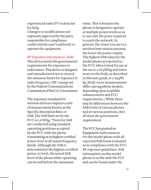 21experienced radio/TV technician for help. Changesormodicationsnotexpressly approved by the party responsible for compliance could void the user&rsquo;s authority to operate the equipment. RF Exposure Information (SAR) This device meets the government&rsquo;s requirements for exposure to  radio waves. This device is designed and manufactured not to exceed the emission limits for exposure to radio frequency (RF) energy set  by the Federal Communications Commission of the U.S. Government.  The exposure standard for wireless devices employs a unit of measurement known as the SpecicAbsorptionRate,or SAR. The SAR limit set by the FCC is 1.6 W/kg. *Tests for SAR are conducted using standard operating positions accepted by the FCC with the phone transmittingatitshighestcertiedpower level in all tested frequency bands. Although the SAR is determinedatthehighestcertiedpower 20 level, the actual SAR level of the phone while operating can be well below the maximum value. This is because the phone is designed to operate at multiple power levels so as to use only the poser required to reach the network. In general, the closer you are to a wireless base station antenna, the lower the power output. The highest SAR value for the model phone as reported to the FCC when tested for use at the ear is 0.603W/kg and when worn on the body, as described in this user guide, is 0.294W/kg (Body-worn measurements dieramongphonemodels,depending upon available enhancements and FCC requirements.) While there maybedierencesbetweentheSAR levels of various phones and at various positions, they all meet the government requirement. The FCC has granted an Equipment Authorization for this model phone with all reported SAR levels evaluated as in compliance with the FCC RF exposure guidelines. SAR information on this model phoneisonlewiththeFCCand can be found under the 