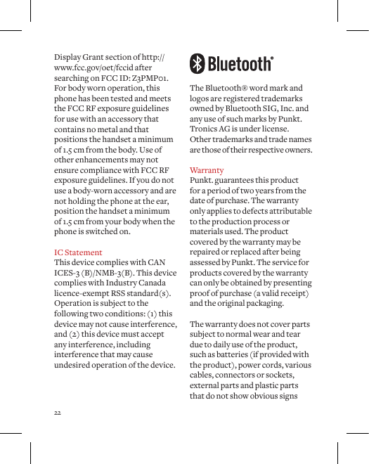 22The Bluetooth&reg; word mark and logos are registered trademarks owned by Bluetooth SIG, Inc. and any use of such marks by Punkt. Tronics AG is under license.  Other trademarks and trade names  are those of their respective owners.Warranty Punkt. guarantees this product for a period of two years from the date of purchase. The warranty only applies to defects attributable to the production process or materials used. The product covered by the warranty may be repaired or replaced after being assessed by Punkt. The service for products covered by the warranty can only be obtained by presenting proof of purchase (a valid receipt) and the original packaging.The warranty does not cover parts subject to normal wear and tear due to daily use of the product, such as batteries (if provided with the product), power cords, various cables, connectors or sockets, external parts and plastic parts that do not show obvious signs Display Grant section of http://www.fcc.gov/oet/fccid after searching on FCC ID: Z3PMP01. For body worn operation, this phone has been tested and meets the FCC RF exposure guidelines for use with an accessory that contains no metal and that positions the handset a minimum of 1.5 cm from the body. Use of other enhancements may not ensure compliance with FCC RF exposure guidelines. If you do not use a body-worn accessory and are not holding the phone at the ear, position the handset a minimum of 1.5 cm from your body when the phone is switched on. IC StatementThis device complies with CAN ICES-3 (B)/NMB-3(B). This device complies with Industry Canada licence-exempt RSS standard(s). Operation is subject to the following two conditions: (1) this device may not cause interference, and (2) this device must accept any interference, including interference that may cause undesired operation of the device. 