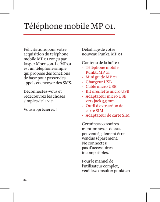 24F&eacute;licitations pour votre acquisition du t&eacute;l&eacute;phone mobile MP 01 con&ccedil;u par Jasper Morrison. Le MP 01 est un t&eacute;l&eacute;phone simple qui propose des fonctions de base pour passer des appels et envoyer des SMS. D&eacute;connectez-vous et red&eacute;couvrez les choses simples de la vie.Vous appr&eacute;cierez !D&eacute;ballage de votre nouveau Punkt. MP 01Contenu de la bo&icirc;te : &middot; T&eacute;l&eacute;phone mobile Punkt. MP 01 &middot; Mini guide MP 01 &middot; Chargeur USB &middot; C&acirc;ble micro USB &middot; Kit oreillette micro USB &middot; Adaptateur micro USB vers jack 3,5 mm &middot; Outil d'extraction de carte SIM &middot; Adaptateur de carte SIMCertains accessoires mentionn&eacute;s ci-dessus peuvent &eacute;galement &ecirc;tre vendus s&eacute;par&eacute;ment. Ne connectez pas d'accessoires incompatibles. Pour le manuel de l'utilisateur complet, veuillez consulter punkt.chT&eacute;l&eacute;phone mobile MP 01.