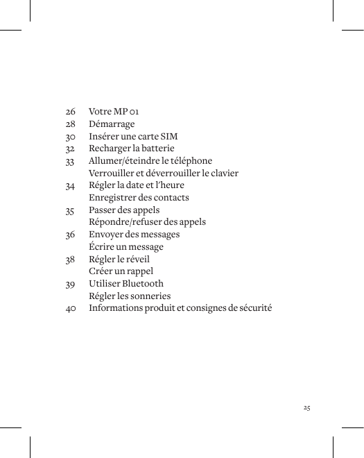 2526  Votre MP 0128 D&eacute;marrage30  Ins&eacute;rer une carte SIM32  Recharger la batterie33  Allumer/&eacute;teindre le t&eacute;l&eacute;phone  Verrouiller et d&eacute;verrouiller le clavier34  R&eacute;gler la date et l'heure  Enregistrer des contacts35  Passer des appels  R&eacute;pondre/refuser des appels36  Envoyer des messages  &Eacute;crire un message38  R&eacute;gler le r&eacute;veil  Cr&eacute;er un rappel39  Utiliser Bluetooth  R&eacute;gler les sonneries40  Informations produit et consignes de s&eacute;curit&eacute;