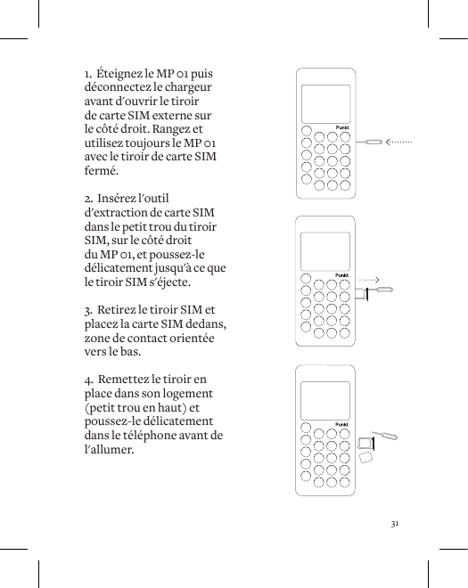 311.  &Eacute;teignez le MP 01 puis d&eacute;connectez le chargeur avant d'ouvrir le tiroir de carte SIM externe sur le c&ocirc;t&eacute; droit. Rangez et utilisez toujours le MP 01 avec le tiroir de carte SIM ferm&eacute;.2.  Ins&eacute;rez l'outil d'extraction de carte SIM dans le petit trou du tiroir SIM, sur le c&ocirc;t&eacute; droit du MP 01, et poussez-le d&eacute;licatement jusqu'&agrave; ce que le tiroir SIM s'&eacute;jecte. 3.  Retirez le tiroir SIM et placez la carte SIM dedans, zone de contact orient&eacute;e vers le bas. 4.  Remettez le tiroir en place dans son logement (petit trou en haut) et poussez-le d&eacute;licatement dans le t&eacute;l&eacute;phone avant de l'allumer.