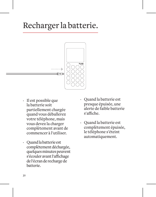32Recharger la batterie. &middot; Il est possible que la batterie soit partiellement charg&eacute;e quand vous d&eacute;ballerez votre t&eacute;l&eacute;phone, mais vous devez la charger compl&egrave;tement avant de commencer &agrave; l'utiliser.  &middot; Quand la batterie est compl&egrave;tement d&eacute;charg&eacute;e, quelques minutes peuvent s'&eacute;couleravantl'achagede l'&eacute;cran de recharge de batterie. &middot; Quand la batterie est presque &eacute;puis&eacute;e, une alerte de faible batterie s'ache.  &middot; Quand la batterie est compl&egrave;tement &eacute;puis&eacute;e, le t&eacute;l&eacute;phone s'&eacute;teint automatiquement. 