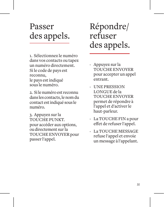 35R&eacute;pondre/refuser  des appels. &middot; Appuyez sur la TOUCHE ENVOYER pour accepter un appel entrant.   &middot; UNE PRESSION LONGUE de la TOUCHE ENVOYER permet de r&eacute;pondre &agrave; l'appel et d'activer le haut-parleur.   &middot; La TOUCHE FIN a pour eetderefuserl'appel.  &middot; La TOUCHE MESSAGE refuse l'appel et envoie un message &agrave; l'appelant.Passer  des appels.1.  S&eacute;lectionnez le num&eacute;ro dans vos contacts ou tapez un num&eacute;ro directement. Si le code de pays est reconnu,  le pays est indiqu&eacute;  sous le num&eacute;ro. 2.  Si le num&eacute;ro est reconnu dans les contacts, le nom du contact est indiqu&eacute; sous le num&eacute;ro.3.  Appuyez sur la TOUCHE PUNKT.  pour acc&eacute;der aux options, ou directement sur la TOUCHE ENVOYER pour passer l'appel.